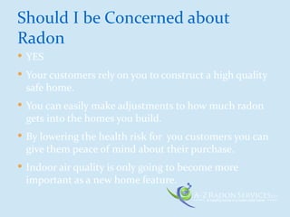  YES
 Your customers rely on you to construct a high quality
safe home.
 You can easily make adjustments to how much radon
gets into the homes you build.
 By lowering the health risk for you customers you can
give them peace of mind about their purchase.
 Indoor air quality is only going to become more
important as a new home feature.
Should I be Concerned about
Radon
 