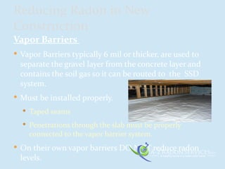 Vapor Barriers
 Vapor Barriers typically 6 mil or thicker, are used to
separate the gravel layer from the concrete layer and
contains the soil gas so it can be routed to the SSD
system.
 Must be installed properly.
 Taped seams
 Penetrations through the slab must be properly
connected to the vapor barrier system.
 On their own vapor barriers DO NOT reduce radon
levels.
Reducing Radon in New
Construction
 