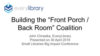 Building the “Front Porch /
Back Room” Coalition
John Chrastka, EveryLibrary
Presented on 30 April 2019
Small Libraries Big Impact Conference
 