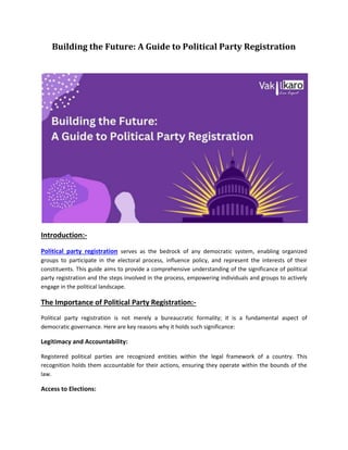Building the Future: A Guide to Political Party Registration
Introduction:-
Political party registration serves as the bedrock of any democratic system, enabling organized
groups to participate in the electoral process, influence policy, and represent the interests of their
constituents. This guide aims to provide a comprehensive understanding of the significance of political
party registration and the steps involved in the process, empowering individuals and groups to actively
engage in the political landscape.
The Importance of Political Party Registration:-
Political party registration is not merely a bureaucratic formality; it is a fundamental aspect of
democratic governance. Here are key reasons why it holds such significance:
Legitimacy and Accountability:
Registered political parties are recognized entities within the legal framework of a country. This
recognition holds them accountable for their actions, ensuring they operate within the bounds of the
law.
Access to Elections:
 
