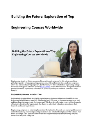 Building the Future: Exploration of Top
Engineering Courses Worldwide
Engineering stands as the cornerstone of innovation and progress. In this article, we offer a
global perspective of top engineering courses worldwide and explore how academic programs
shape the careers of aspiring engineers. Furthermore, we delve into India's engineering college
landscape with special attention paid to UEM Kolkata as one of their centers that produce skilled
professionals who significantly contribute to global technological advances. Until next time -
enjoy! –
Engineering Courses: A Global View
Engineering courses offered worldwide encompass an expansive spectrum of specializations,
from classic disciplines such as Civil, Mechanical, and Electrical to the more esoteric areas such
as Biomedical, Aerospace, and Environmental. This diversity reflects the ever-evolving demands
of industry globally; offering students the chance to tailor their education according to their
interests and career aspirations.
Engineering programs of today emphasize interdisciplinarity. Students are encouraged to explore
connections among various engineering disciplines and collaborate on projects that address real-
world challenges. This approach creates versatile engineers capable of approaching complex
issues from a holistic viewpoint.
 