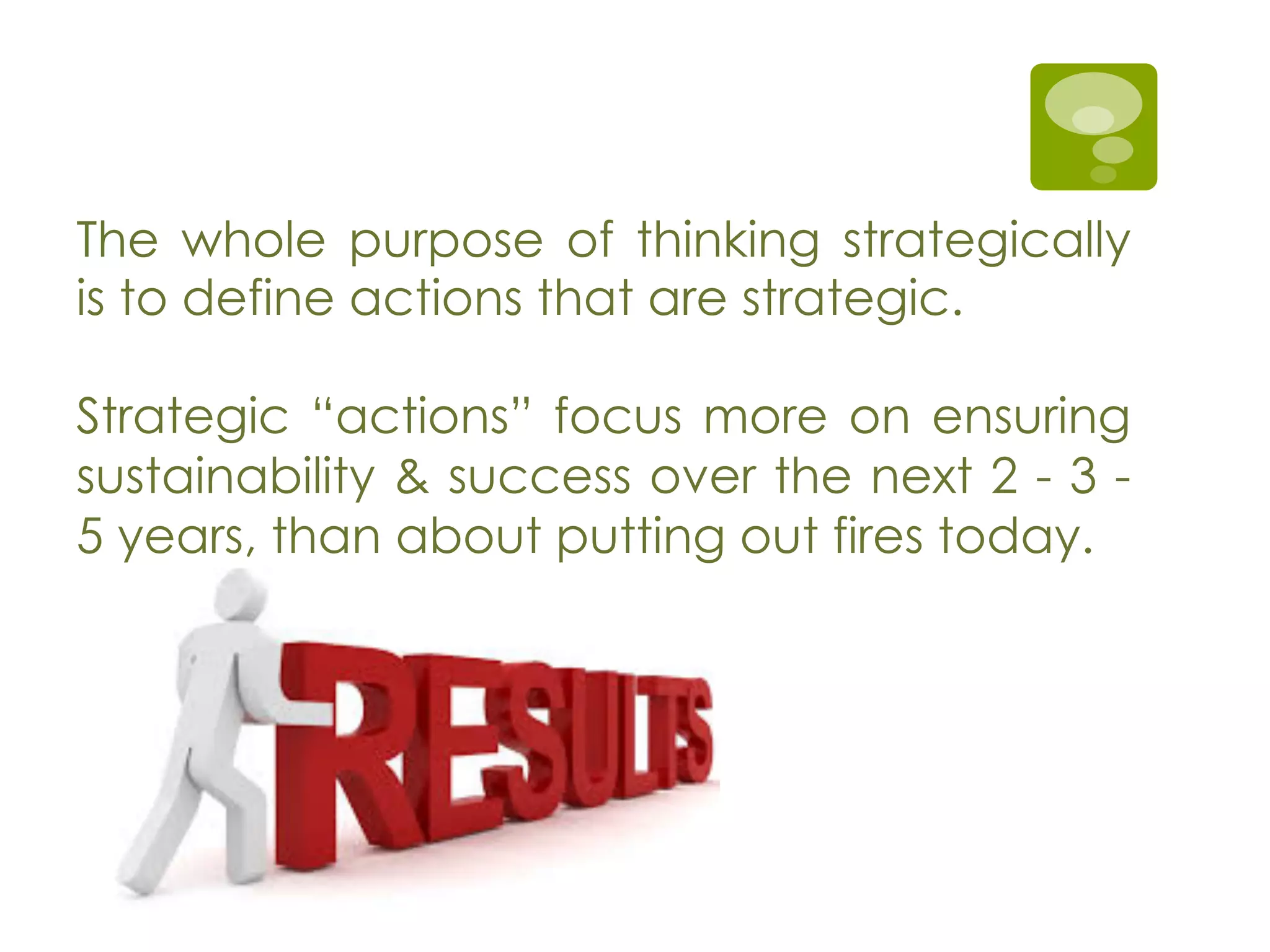 The whole purpose of thinking strategically
is to define actions that are strategic.
Strategic “actions” focus more on ensuring
sustainability & success over the next 2 - 3 -
5 years, than about putting out fires today.
 