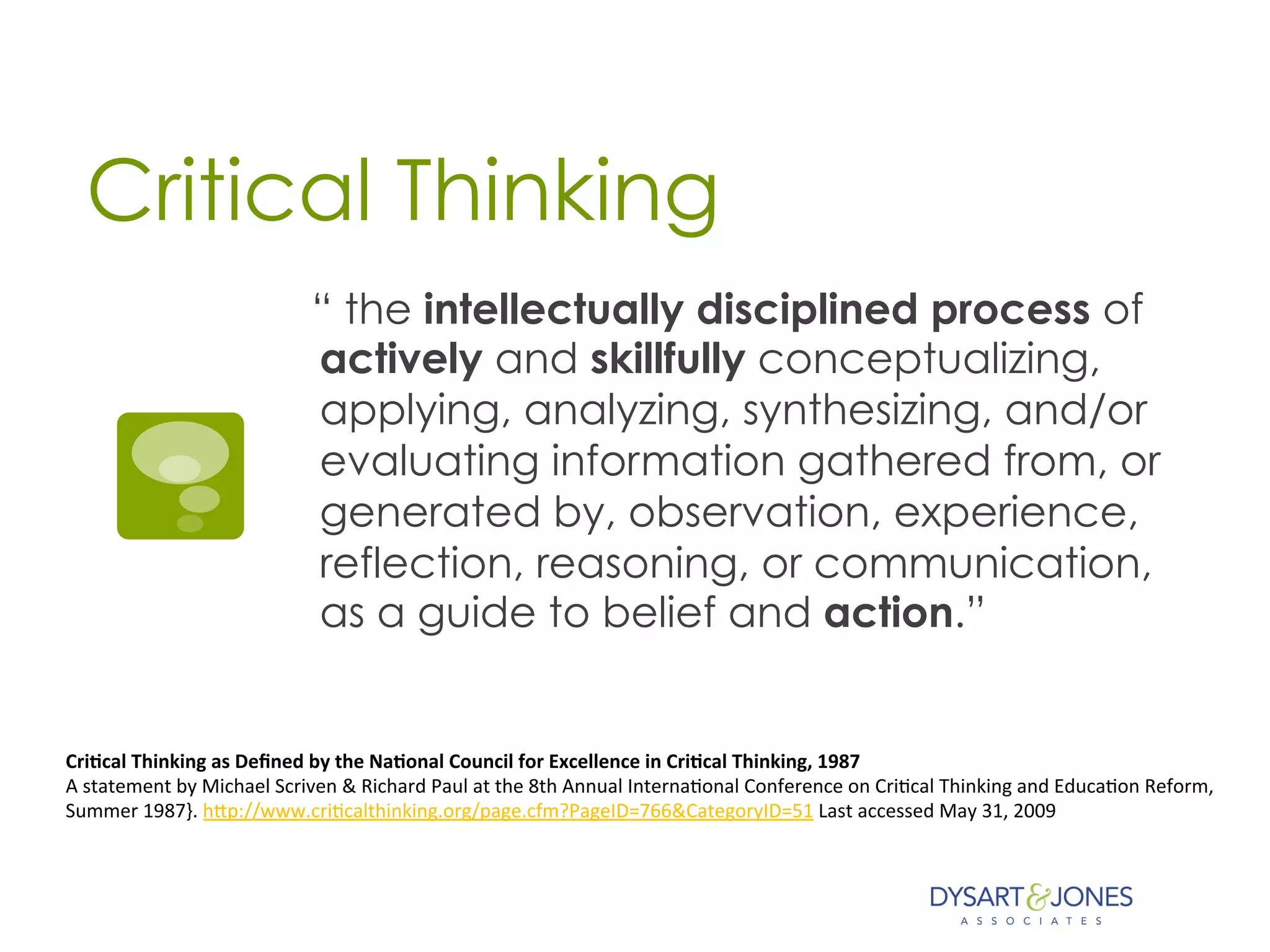 Critical Thinking
“ the intellectually disciplined process of
actively and skillfully conceptualizing,
applying, analyzing, synthesizing, and/or
evaluating information gathered from, or
generated by, observation, experience,
reflection, reasoning, or communication,
as a guide to belief and action.”
Cri$cal	
  Thinking	
  as	
  Deﬁned	
  by	
  the	
  Na$onal	
  Council	
  for	
  Excellence	
  in	
  Cri$cal	
  Thinking,	
  1987	
  
A	
  statement	
  by	
  Michael	
  Scriven	
  &	
  Richard	
  Paul	
  at	
  the	
  8th	
  Annual	
  Interna:onal	
  Conference	
  on	
  Cri:cal	
  Thinking	
  and	
  Educa:on	
  Reform,	
  	
  
Summer	
  1987}.	
  hHp://www.cri:calthinking.org/page.cfm?PageID=766&CategoryID=51	
  Last	
  accessed	
  May	
  31,	
  2009	
  
	
  
 