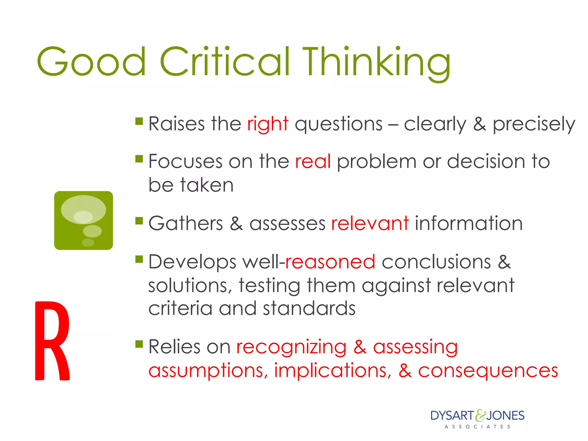 Good Critical Thinking
§ Raises the right questions – clearly & precisely
§ Focuses on the real problem or decision to
be taken
§ Gathers & assesses relevant information
§ Develops well-reasoned conclusions &
solutions, testing them against relevant
criteria and standards
§ Relies on recognizing & assessing
assumptions, implications, & consequencesR
 