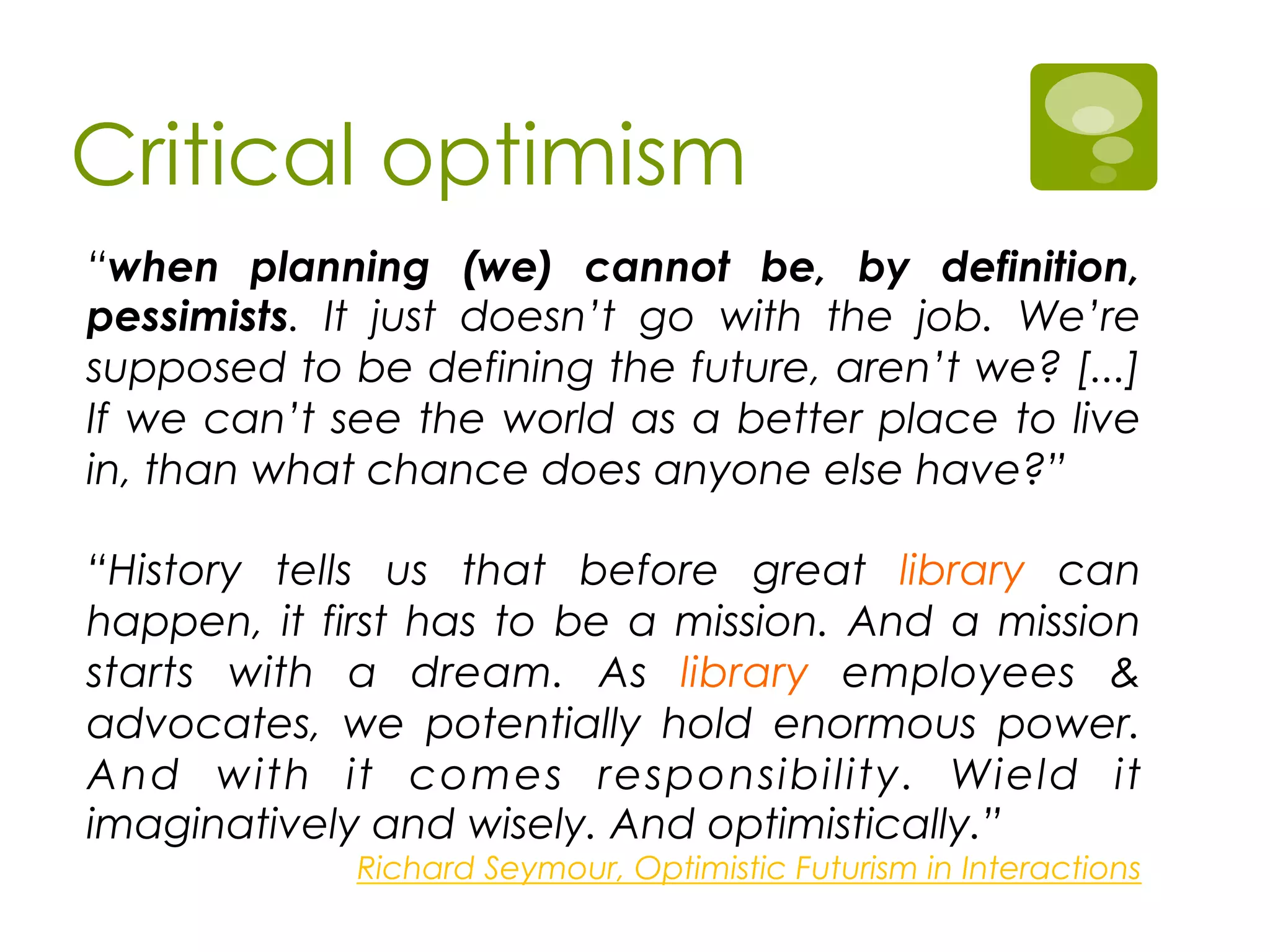Critical optimism
“when planning (we) cannot be, by definition,
pessimists. It just doesn’t go with the job. We’re
supposed to be defining the future, aren’t we? [...]
If we can’t see the world as a better place to live
in, than what chance does anyone else have?”
“History tells us that before great library can
happen, it first has to be a mission. And a mission
starts with a dream. As library employees &
advocates, we potentially hold enormous power.
And with it comes responsibility. Wield it
imaginatively and wisely. And optimistically.”
Richard Seymour, Optimistic Futurism in Interactions
 