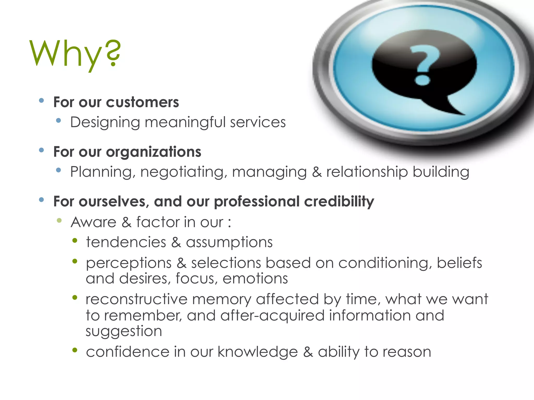 Why?
•  For our customers
•  Designing meaningful services
•  For our organizations
•  Planning, negotiating, managing & relationship building
•  For ourselves, and our professional credibility
•  Aware & factor in our :
•  tendencies & assumptions
•  perceptions & selections based on conditioning, beliefs
and desires, focus, emotions
•  reconstructive memory affected by time, what we want
to remember, and after-acquired information and
suggestion
•  confidence in our knowledge & ability to reason
 