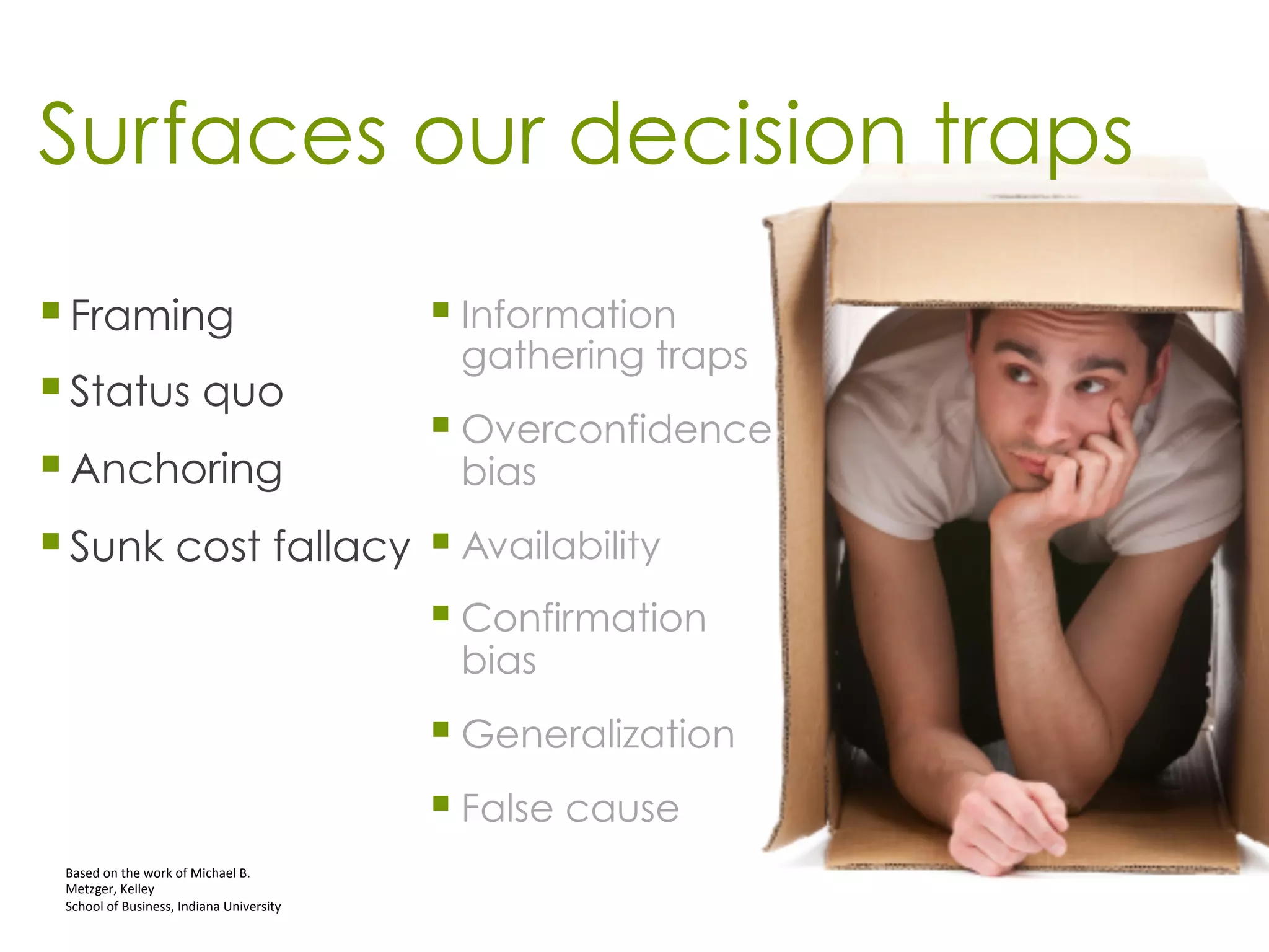 Surfaces our decision traps
§ Framing
§ Status quo
§ Anchoring
§ Sunk cost fallacy
Based	
  on	
  the	
  work	
  of	
  Michael	
  B.	
  
Metzger,	
  Kelley	
  	
  
School	
  of	
  Business,	
  Indiana	
  University	
  
§ Information
gathering traps
§ Overconfidence
bias
§ Availability
§ Confirmation
bias
§ Generalization
§ False cause
 