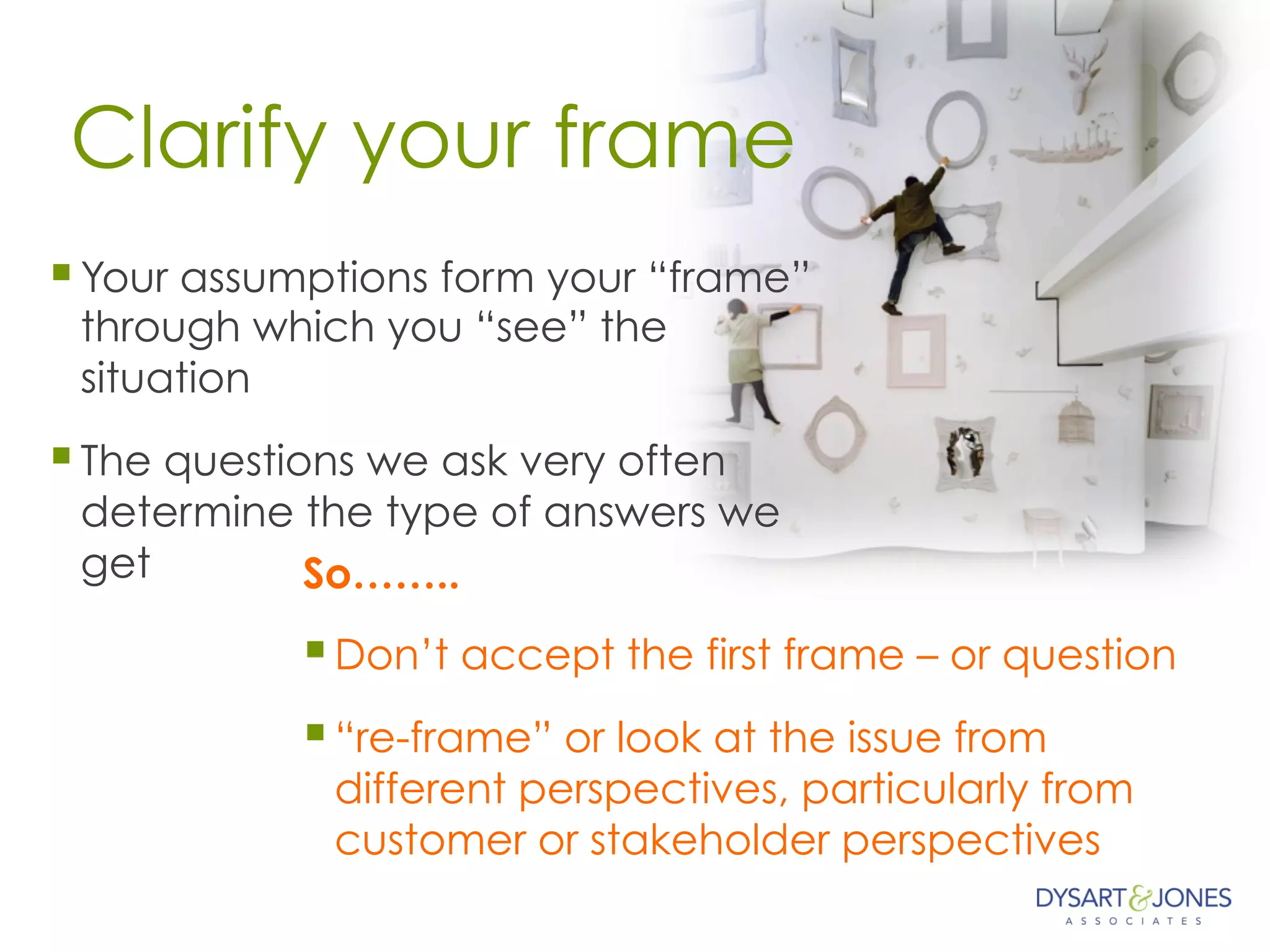Clarify your frame
§ Your assumptions form your “frame”
through which you “see” the
situation
§ The questions we ask very often
determine the type of answers we
get So……..
§ Don’t accept the first frame – or question
§ “re-frame” or look at the issue from
different perspectives, particularly from
customer or stakeholder perspectives
 