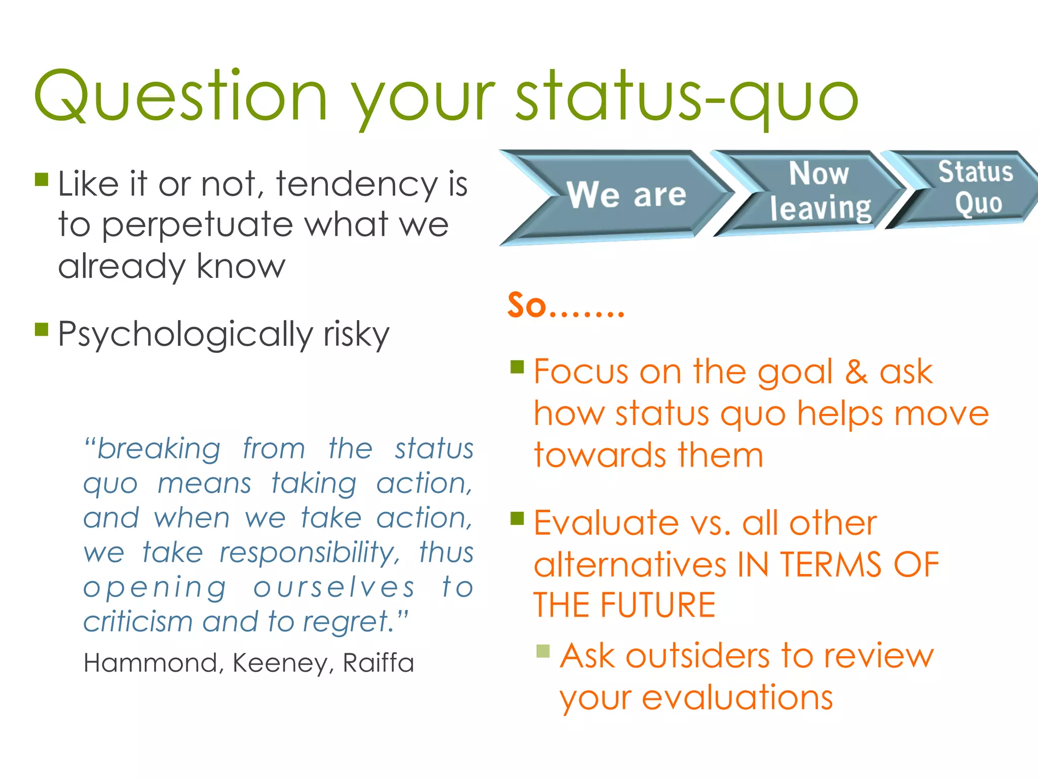 Question your status-quo
§ Like it or not, tendency is
to perpetuate what we
already know
§ Psychologically risky
“breaking from the status
quo means taking action,
and when we take action,
we take responsibility, thus
o p e n i n g o u r s e l v e s t o
criticism and to regret.”
Hammond, Keeney, Raiffa
So…….
§ Focus on the goal & ask
how status quo helps move
towards them
§ Evaluate vs. all other
alternatives IN TERMS OF
THE FUTURE
§ Ask outsiders to review
your evaluations
 