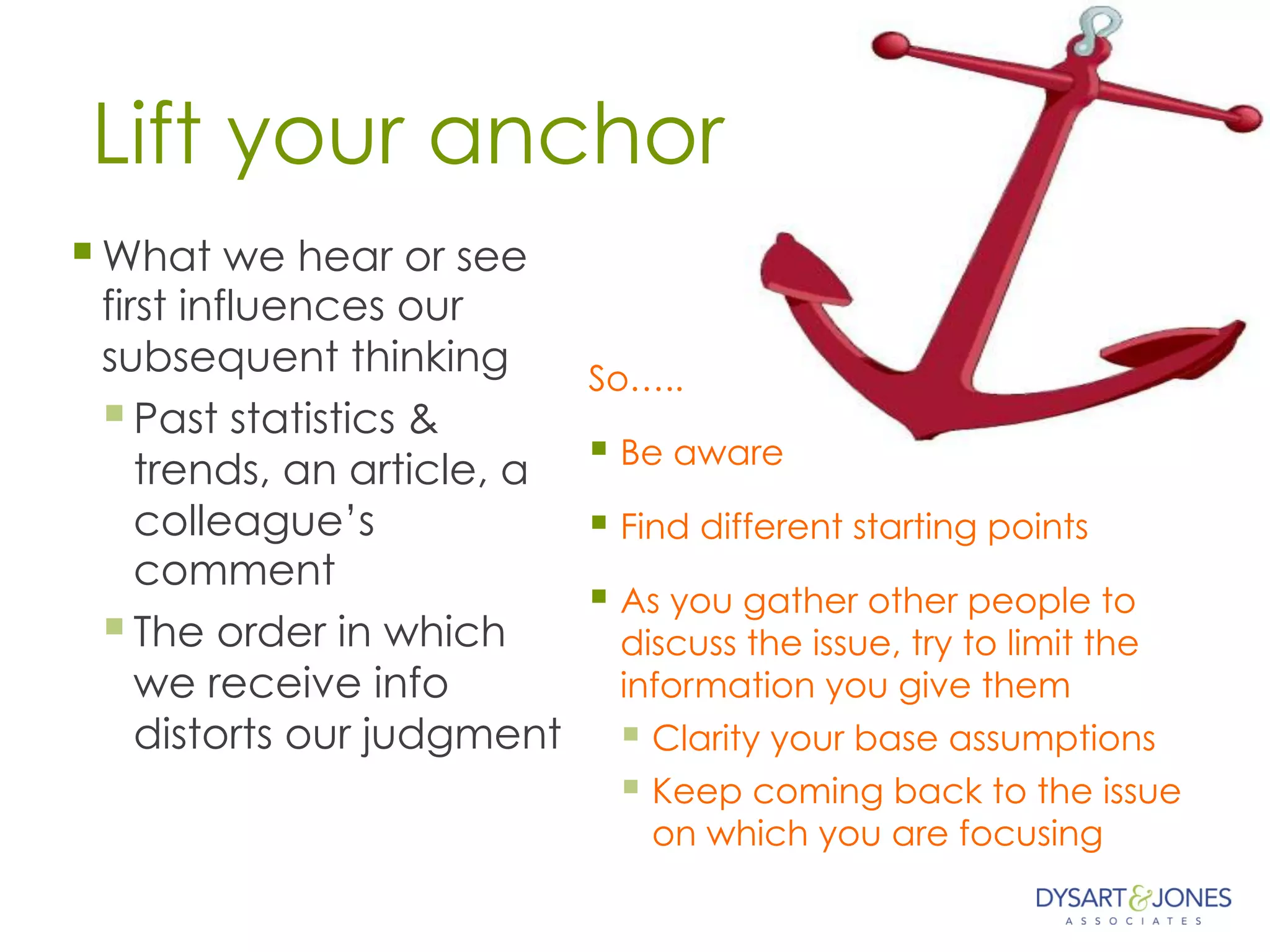 Lift your anchor
§ What we hear or see
first influences our
subsequent thinking
§ Past statistics &
trends, an article, a
colleague’s
comment
§ The order in which
we receive info
distorts our judgment
So…..
§ Be aware
§ Find different starting points
§ As you gather other people to
discuss the issue, try to limit the
information you give them
§ Clarity your base assumptions
§ Keep coming back to the issue
on which you are focusing
 