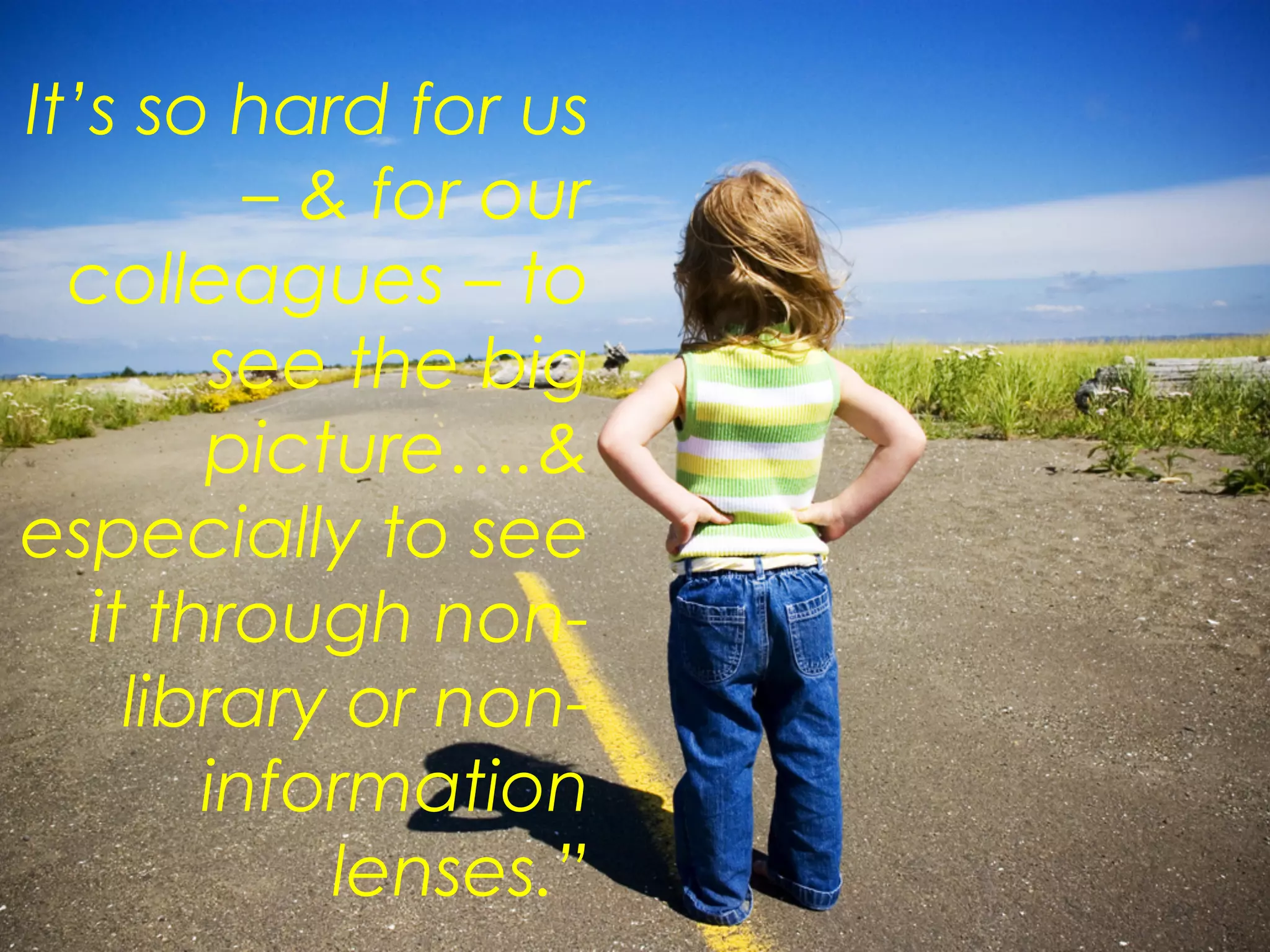 It’s so hard for us
– & for our
colleagues – to
see the big
picture….&
especially to see
it through non-
library or non-
information
lenses.”
 