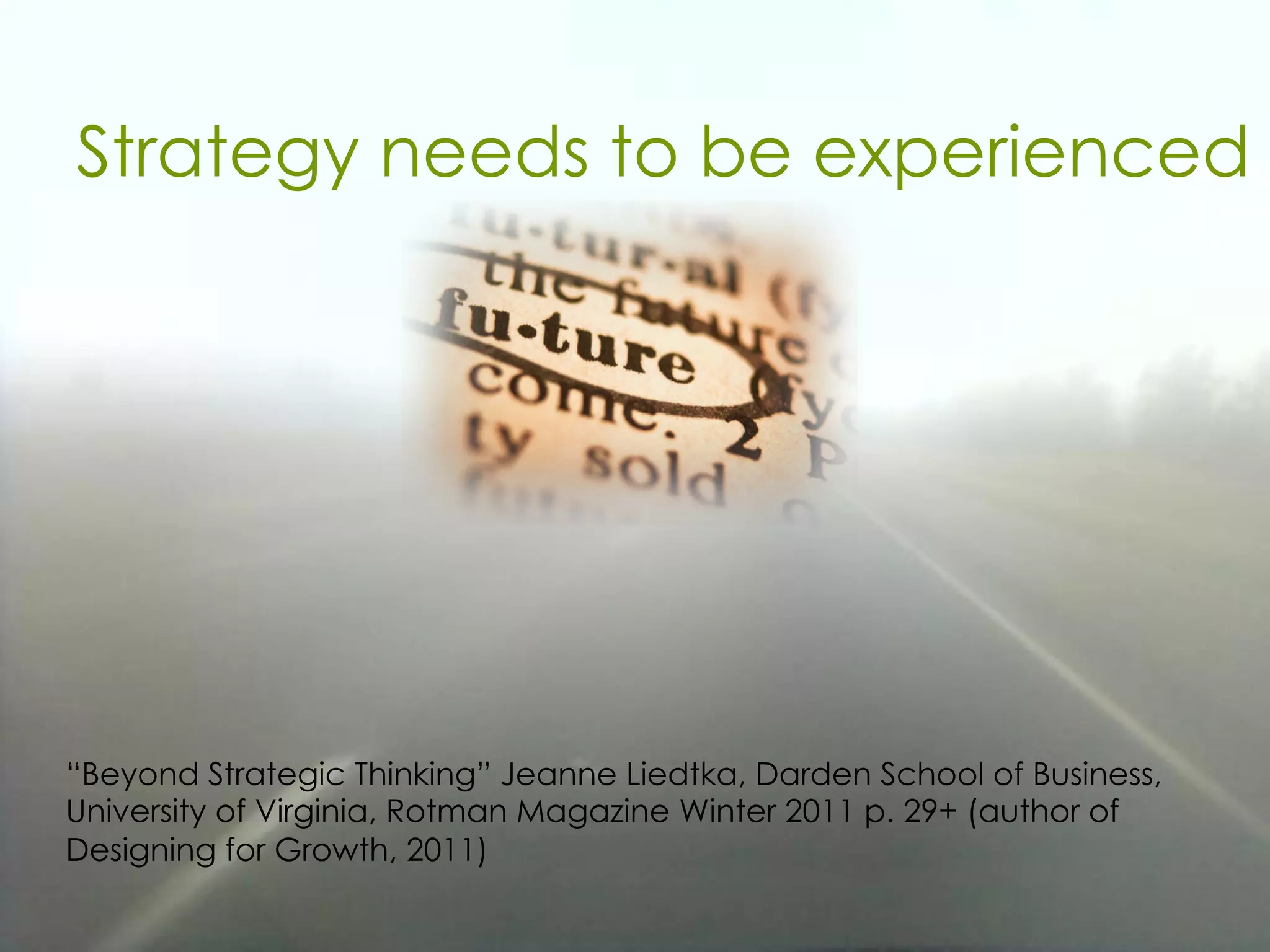Strategy needs to be experienced
“Beyond Strategic Thinking” Jeanne Liedtka, Darden School of Business,
University of Virginia, Rotman Magazine Winter 2011 p. 29+ (author of
Designing for Growth, 2011)
 