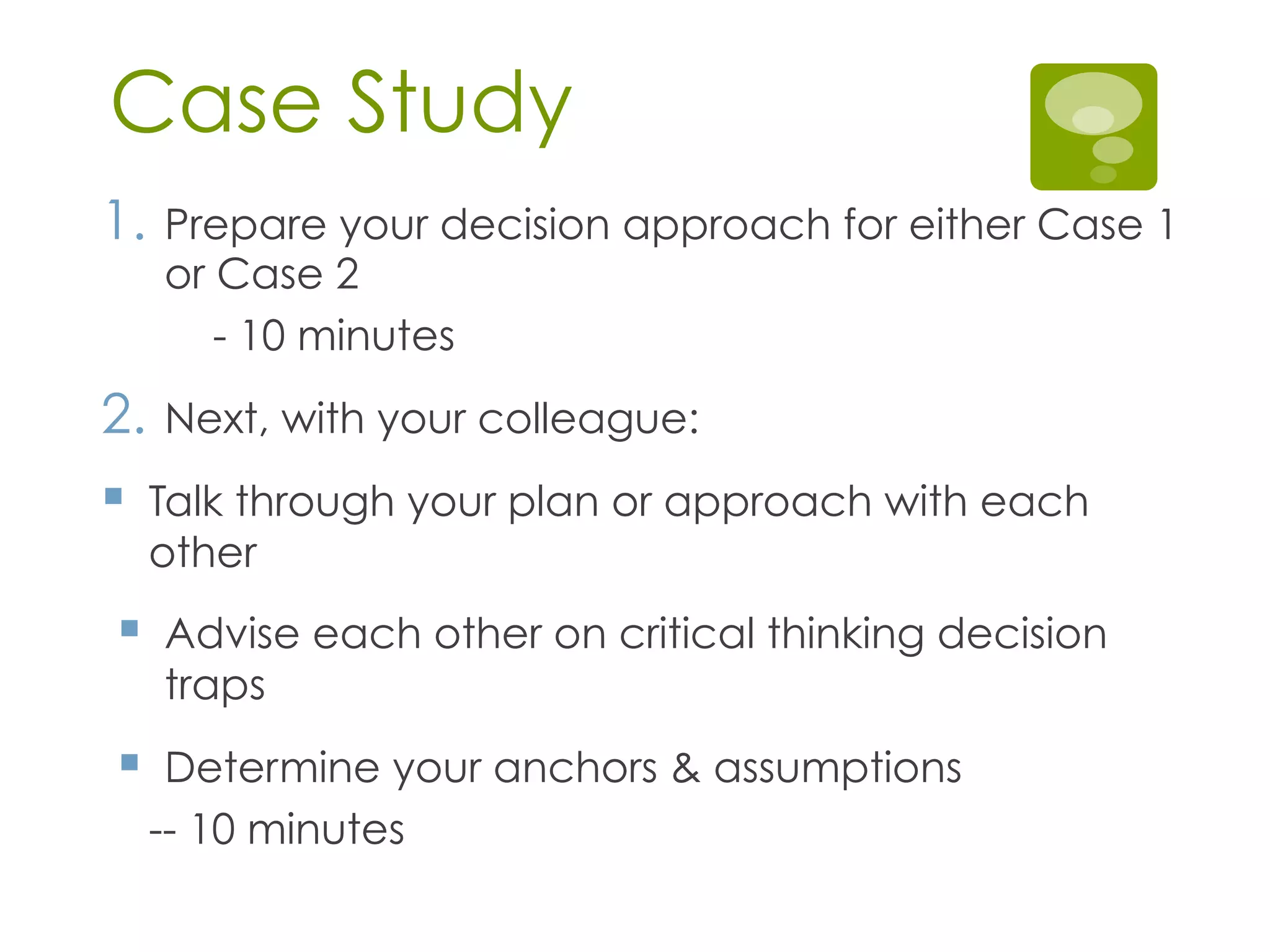 Case Study
1.  Prepare your decision approach for either Case 1
or Case 2
- 10 minutes
2.  Next, with your colleague:
§  Talk through your plan or approach with each
other
§  Advise each other on critical thinking decision
traps
§  Determine your anchors & assumptions
-- 10 minutes
 