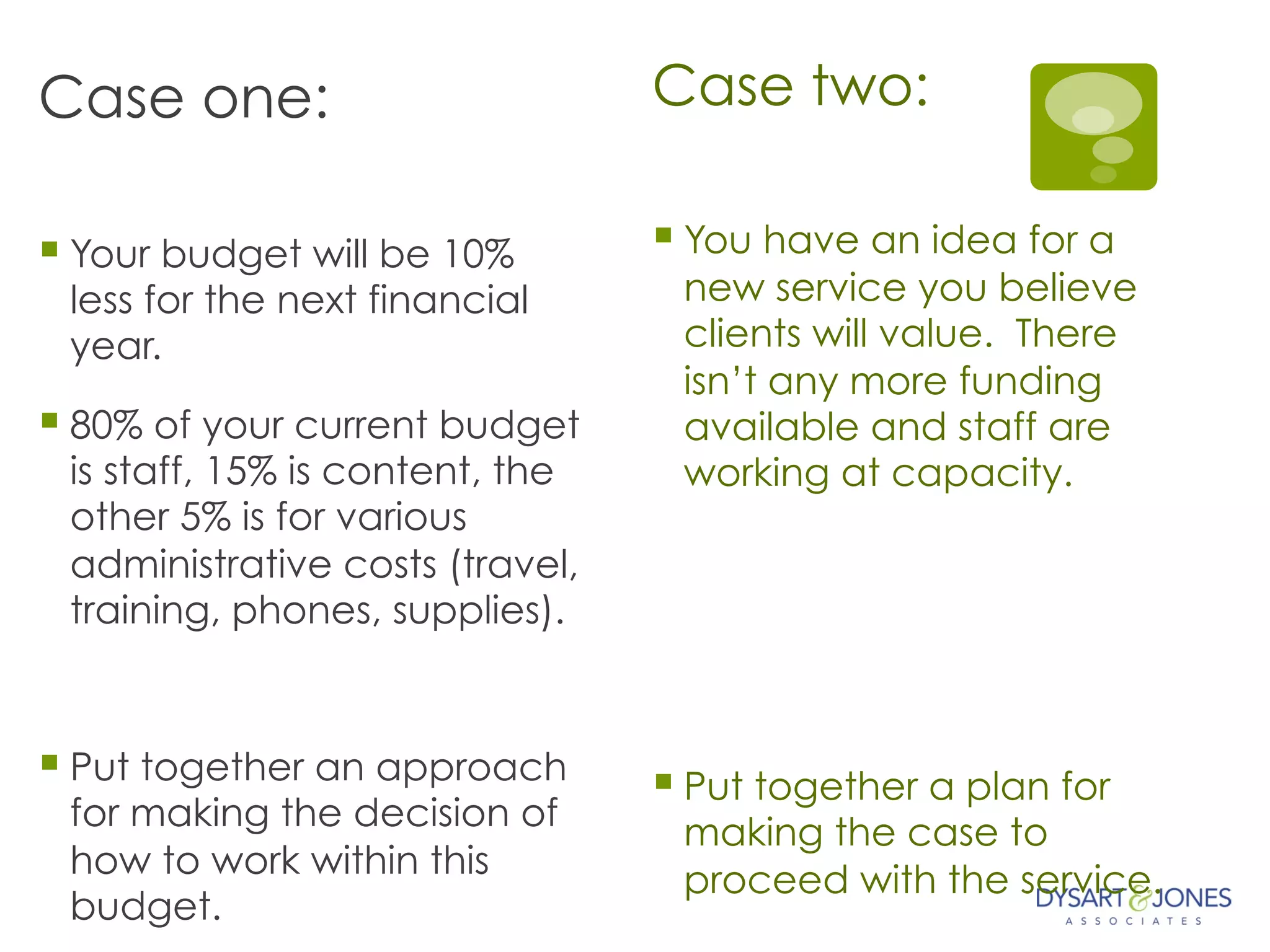 Case one:
§ Your budget will be 10%
less for the next financial
year.
§ 80% of your current budget
is staff, 15% is content, the
other 5% is for various
administrative costs (travel,
training, phones, supplies).
§ Put together an approach
for making the decision of
how to work within this
budget.
Case two:
§ You have an idea for a
new service you believe
clients will value. There
isn’t any more funding
available and staff are
working at capacity.
§ Put together a plan for
making the case to
proceed with the service.
 