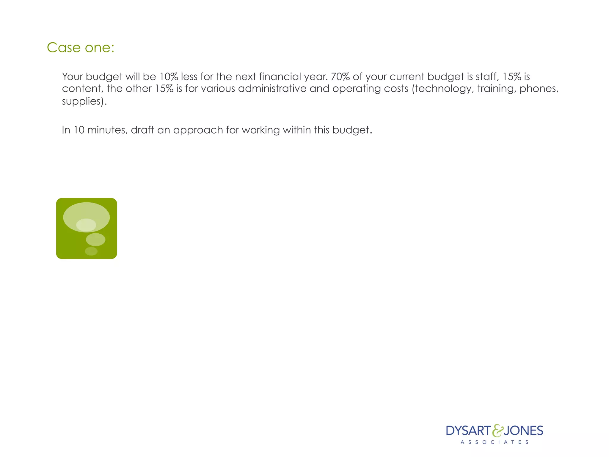 Case one:
Your budget will be 10% less for the next financial year. 70% of your current budget is staff, 15% is
content, the other 15% is for various administrative and operating costs (technology, training, phones,
supplies).
In 10 minutes, draft an approach for working within this budget.
 
