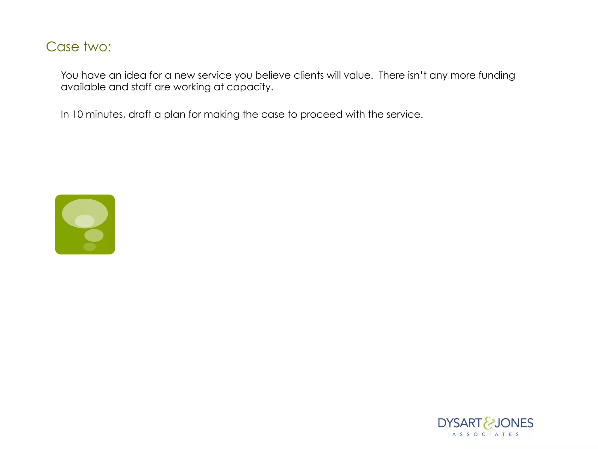 Case two:
You have an idea for a new service you believe clients will value. There isn’t any more funding
available and staff are working at capacity.
In 10 minutes, draft a plan for making the case to proceed with the service.
 
