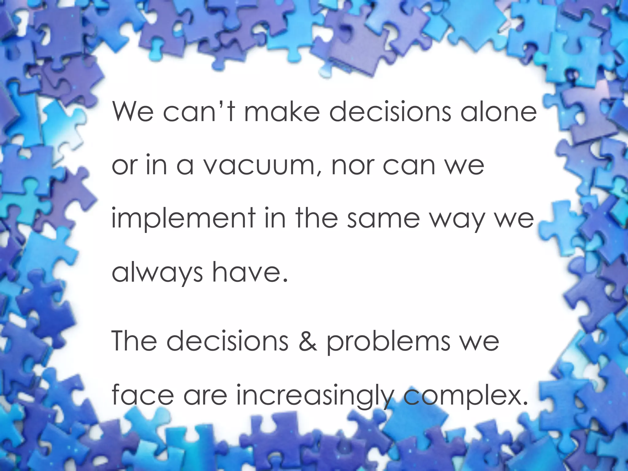 We can’t make decisions alone
or in a vacuum, nor can we
implement in the same way we
always have.
The decisions & problems we
face are increasingly complex.
 