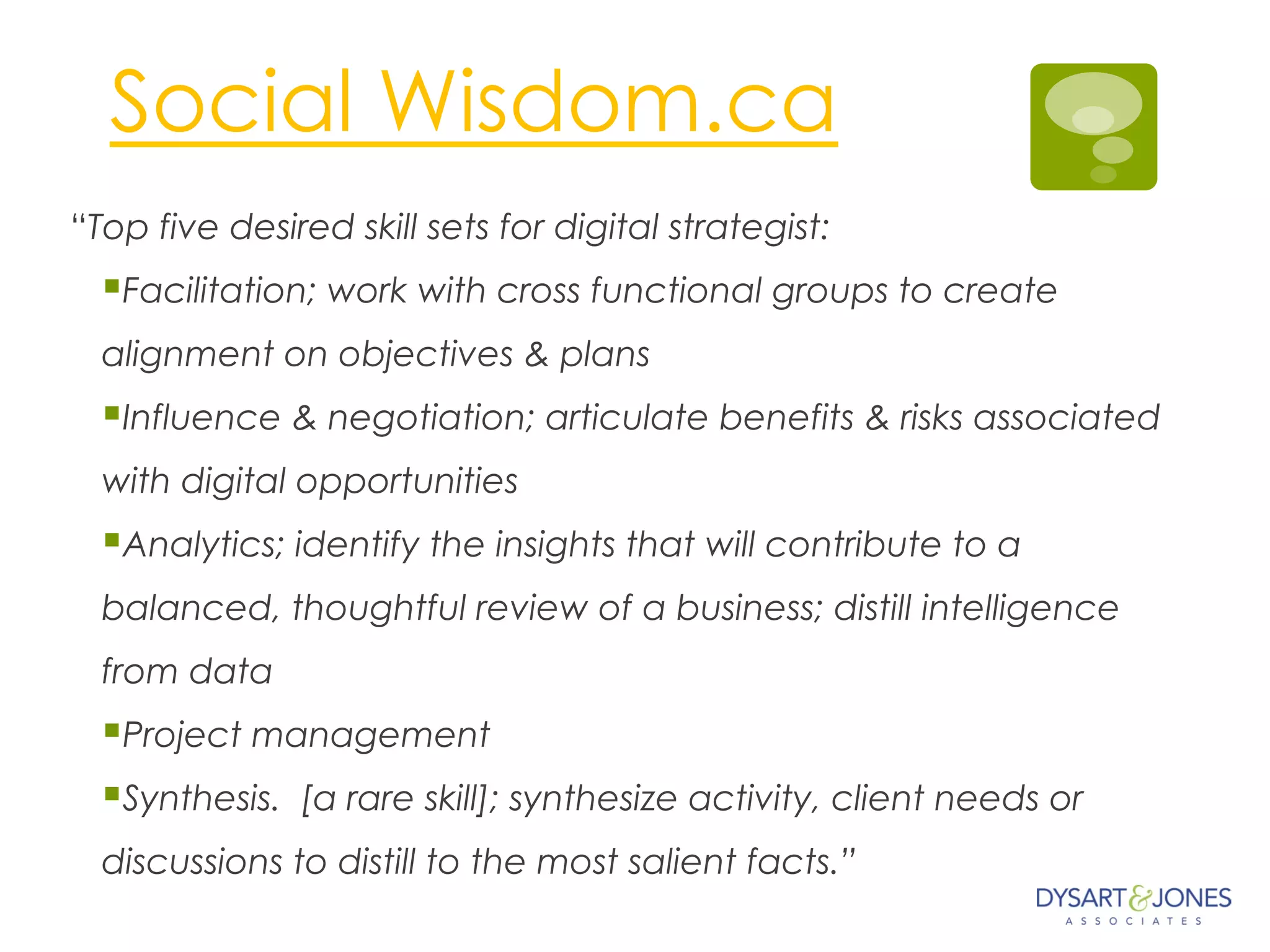 Social Wisdom.ca
“Top five desired skill sets for digital strategist:
§ Facilitation; work with cross functional groups to create
alignment on objectives & plans
§ Influence & negotiation; articulate benefits & risks associated
with digital opportunities
§ Analytics; identify the insights that will contribute to a
balanced, thoughtful review of a business; distill intelligence
from data
§ Project management 
§ Synthesis.  [a rare skill]; synthesize activity, client needs or
discussions to distill to the most salient facts.”
 