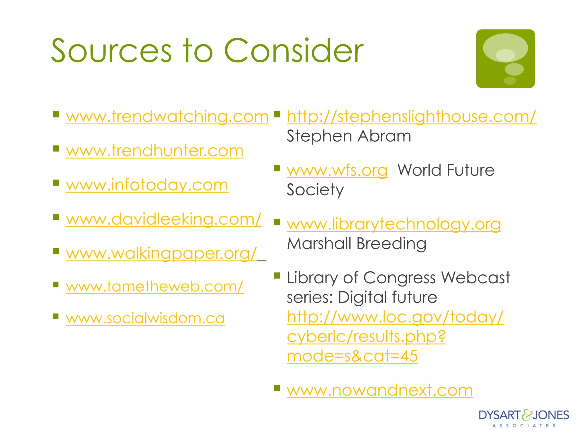Sources to Consider
§ www.trendwatching.com
§ www.trendhunter.com
§ www.infotoday.com
§ www.davidleeking.com/
§ www.walkingpaper.org/
§  www.tametheweb.com/
§  www.socialwisdom.ca
§ http://stephenslighthouse.com/
Stephen Abram
§ www.wfs.org World Future
Society
§ www.librarytechnology.org
Marshall Breeding
§ Library of Congress Webcast
series: Digital future
http://www.loc.gov/today/
cyberlc/results.php?
mode=s&cat=45
§ www.nowandnext.com
 
