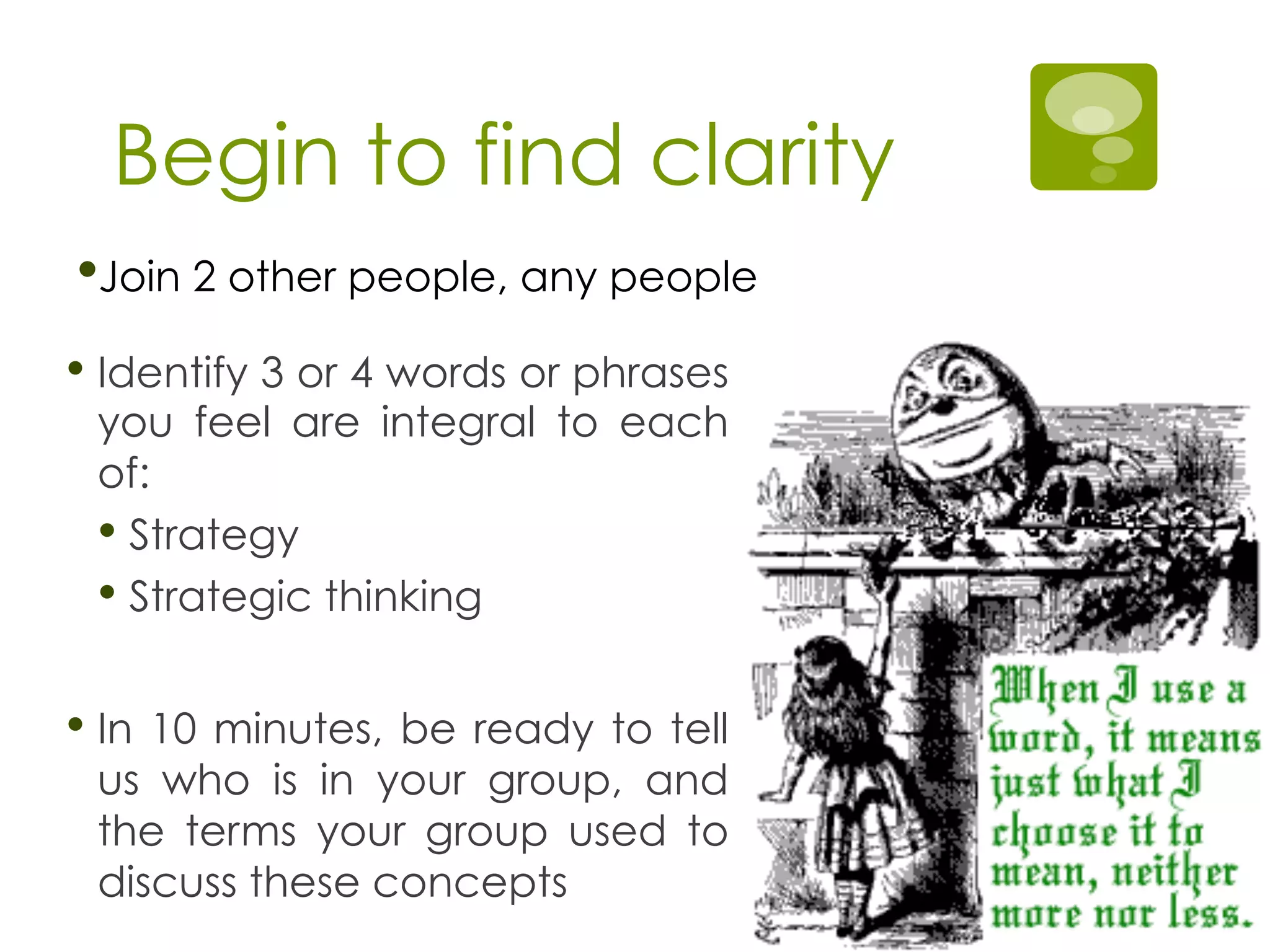 Begin to find clarity
• Identify 3 or 4 words or phrases
you feel are integral to each
of:
• Strategy
• Strategic thinking
• In 10 minutes, be ready to tell
us who is in your group, and
the terms your group used to
discuss these concepts
• Join 2 other people, any people
 