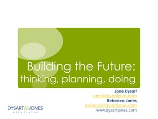 Building the Future:
thinking, planning, doing
Jane Dysart
jane@dysartjones.com
Rebecca Jones
rebecca@dysartjones.com
www.dysartjones.com
 