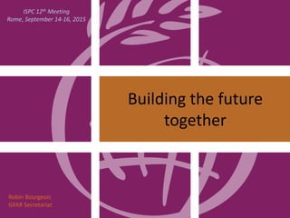 Building the future
together
Robin Bourgeois
GFAR Secretariat
ISPC 12th Meeting
Rome, September 14-16, 2015
 