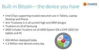 Built-in Bitcoin – the device you have
• Intel Chips supporting trusted execution are in Tablets, Laptop
Desktop and Phone
• Arm Trustzone is in all current high end ARM designs
• Trustonic on all of Samsung
• AMD includes Trustonic on all AMD System ON a CHIP (SOC) for
tablets and PC
• 450 Million deployed today
• 1.3 Million new devices every day
 