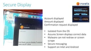 Secure Display
Account displayed
Amount displayed
Confirmation request displayed
• Isolated from the OS
• Assures Screen displays correct data
• Malware can not redraw or screen
scrape
• Secure messaging
• Support on Intel and Android
First Rivetz secure display Trustonic
Tools July 9th 2014
Trezor secure display
 
