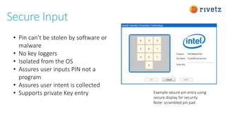 Secure Input
• Pin can’t be stolen by software or
malware
• No key loggers
• Isolated from the OS
• Assures user inputs PIN not a
program
• Assures user intent is collected
• Supports private Key entry Example secure pin entry using
secure display for security
Note: scrambled pin pad
 