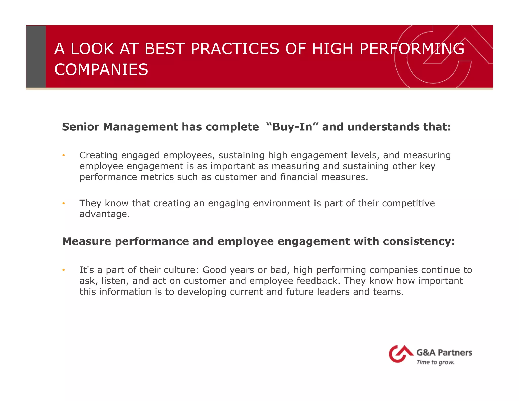 A LOOK AT BEST PRACTICES OF HIGH PERFORMING
COMPANIES
Senior Management has complete “Buy-In” and understands that:
•  Creating engaged employees, sustaining high engagement levels, and measuring
employee engagement is as important as measuring and sustaining other key
performance metrics such as customer and financial measures.
•  They know that creating an engaging environment is part of their competitive
advantage.
Measure performance and employee engagement with consistency:
•  It's a part of their culture: Good years or bad, high performing companies continue to
ask, listen, and act on customer and employee feedback. They know how important
this information is to developing current and future leaders and teams.
 