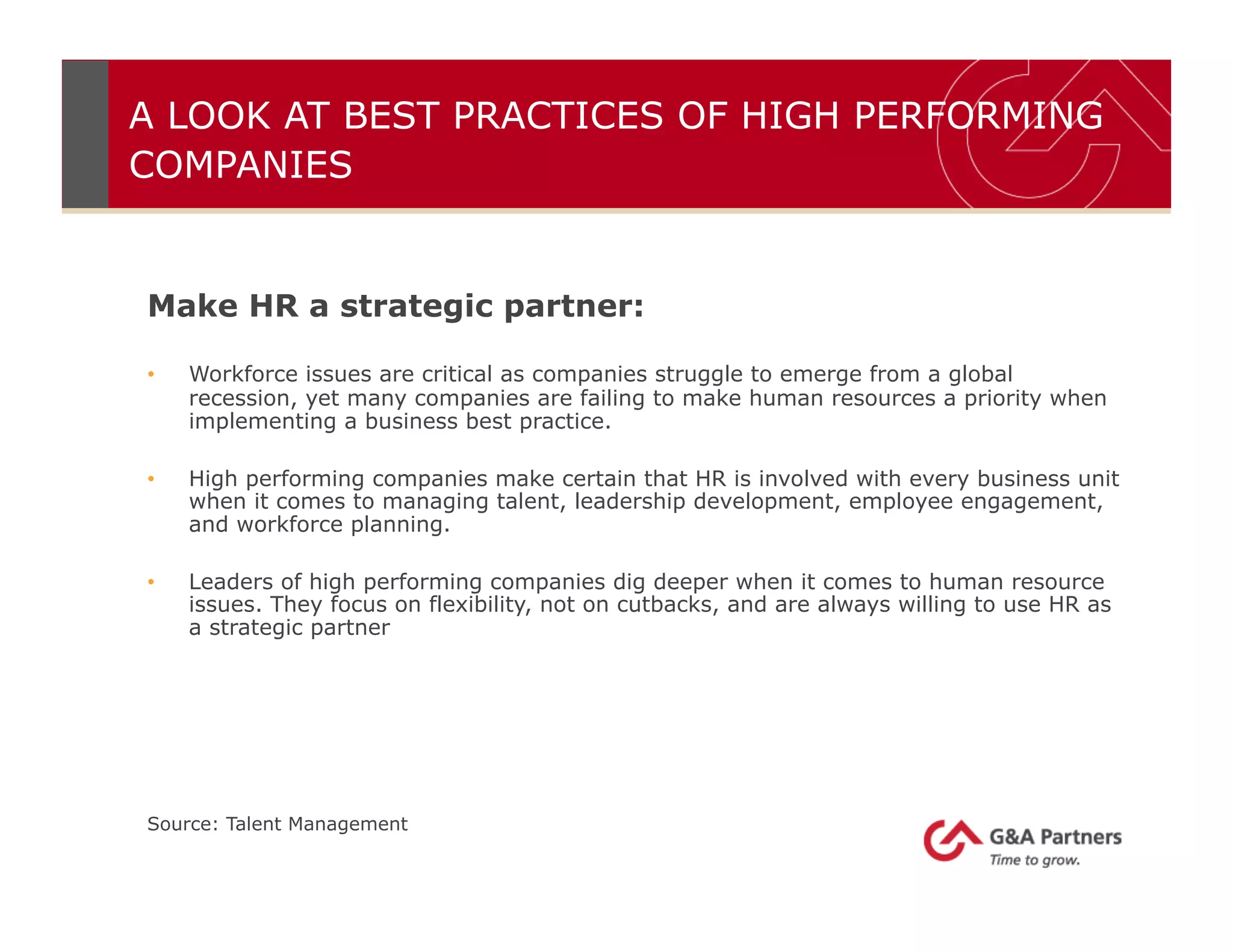 A LOOK AT BEST PRACTICES OF HIGH PERFORMING
COMPANIES
Make HR a strategic partner:
•  Workforce issues are critical as companies struggle to emerge from a global
recession, yet many companies are failing to make human resources a priority when
implementing a business best practice.
•  High performing companies make certain that HR is involved with every business unit
when it comes to managing talent, leadership development, employee engagement,
and workforce planning.
•  Leaders of high performing companies dig deeper when it comes to human resource
issues. They focus on flexibility, not on cutbacks, and are always willing to use HR as
a strategic partner
Source: Talent Management
 