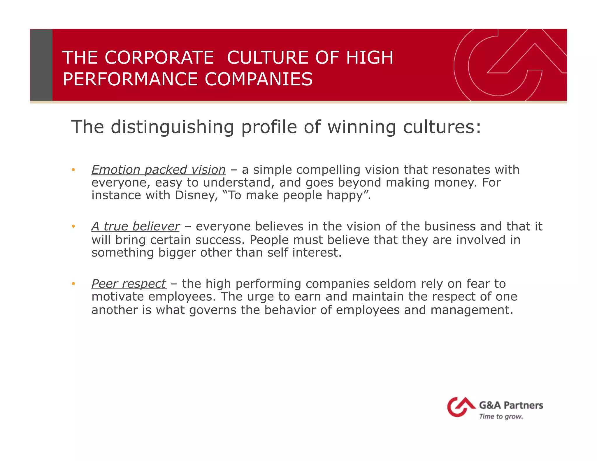The distinguishing profile of winning cultures:
•  Emotion packed vision – a simple compelling vision that resonates with
everyone, easy to understand, and goes beyond making money. For
instance with Disney, “To make people happy”.
•  A true believer – everyone believes in the vision of the business and that it
will bring certain success. People must believe that they are involved in
something bigger other than self interest.
•  Peer respect – the high performing companies seldom rely on fear to
motivate employees. The urge to earn and maintain the respect of one
another is what governs the behavior of employees and management.
THE CORPORATE CULTURE OF HIGH
PERFORMANCE COMPANIES
 