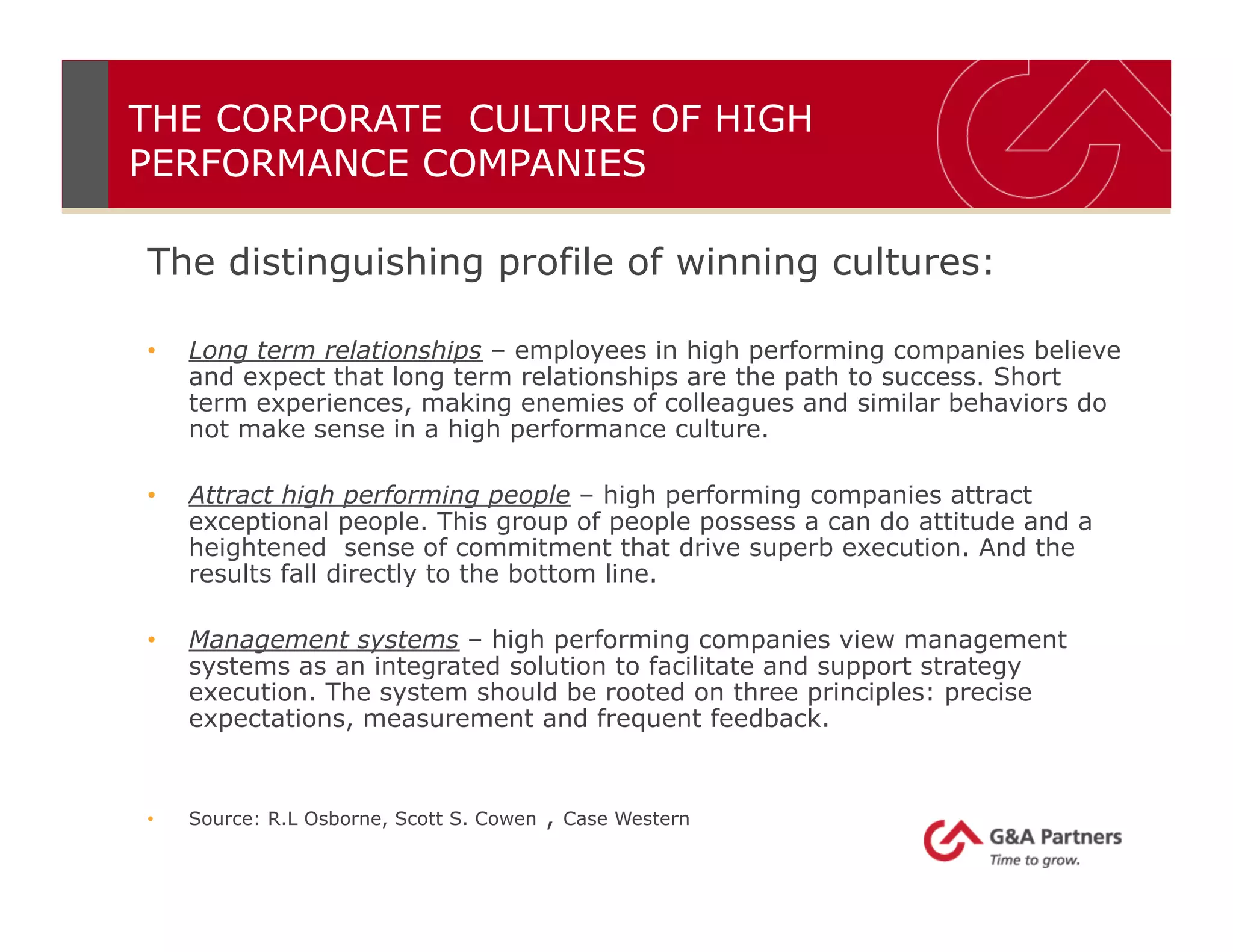 The distinguishing profile of winning cultures:
•  Long term relationships – employees in high performing companies believe
and expect that long term relationships are the path to success. Short
term experiences, making enemies of colleagues and similar behaviors do
not make sense in a high performance culture.
•  Attract high performing people – high performing companies attract
exceptional people. This group of people possess a can do attitude and a
heightened sense of commitment that drive superb execution. And the
results fall directly to the bottom line.
•  Management systems – high performing companies view management
systems as an integrated solution to facilitate and support strategy
execution. The system should be rooted on three principles: precise
expectations, measurement and frequent feedback.
•  Source: R.L Osborne, Scott S. Cowen , Case Western
THE CORPORATE CULTURE OF HIGH
PERFORMANCE COMPANIES
 