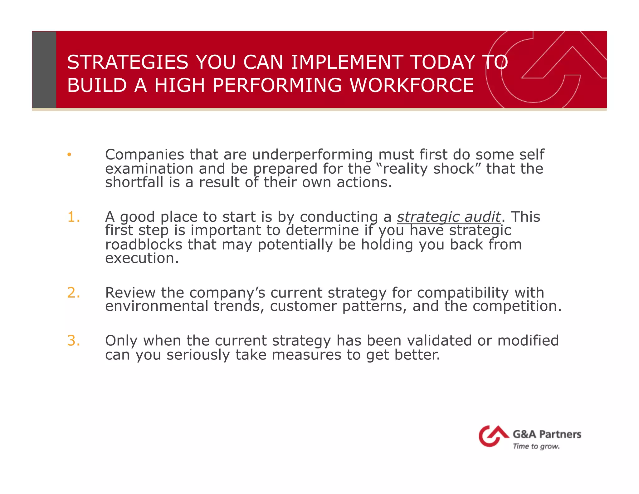 STRATEGIES YOU CAN IMPLEMENT TODAY TO
BUILD A HIGH PERFORMING WORKFORCE
•  Companies that are underperforming must first do some self
examination and be prepared for the “reality shock” that the
shortfall is a result of their own actions.
1.  A good place to start is by conducting a strategic audit. This
first step is important to determine if you have strategic
roadblocks that may potentially be holding you back from
execution.
2.  Review the company’s current strategy for compatibility with
environmental trends, customer patterns, and the competition.
3.  Only when the current strategy has been validated or modified
can you seriously take measures to get better.
 