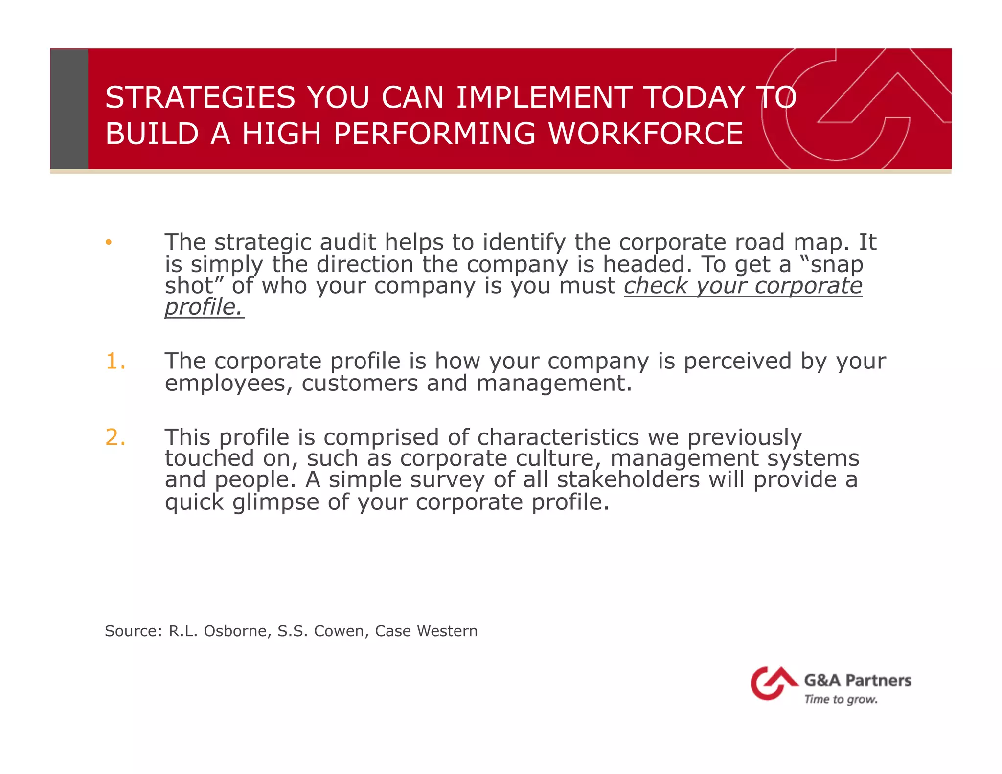STRATEGIES YOU CAN IMPLEMENT TODAY TO
BUILD A HIGH PERFORMING WORKFORCE
•  The strategic audit helps to identify the corporate road map. It
is simply the direction the company is headed. To get a “snap
shot” of who your company is you must check your corporate
profile.
1.  The corporate profile is how your company is perceived by your
employees, customers and management.
2.  This profile is comprised of characteristics we previously
touched on, such as corporate culture, management systems
and people. A simple survey of all stakeholders will provide a
quick glimpse of your corporate profile.
Source: R.L. Osborne, S.S. Cowen, Case Western
 