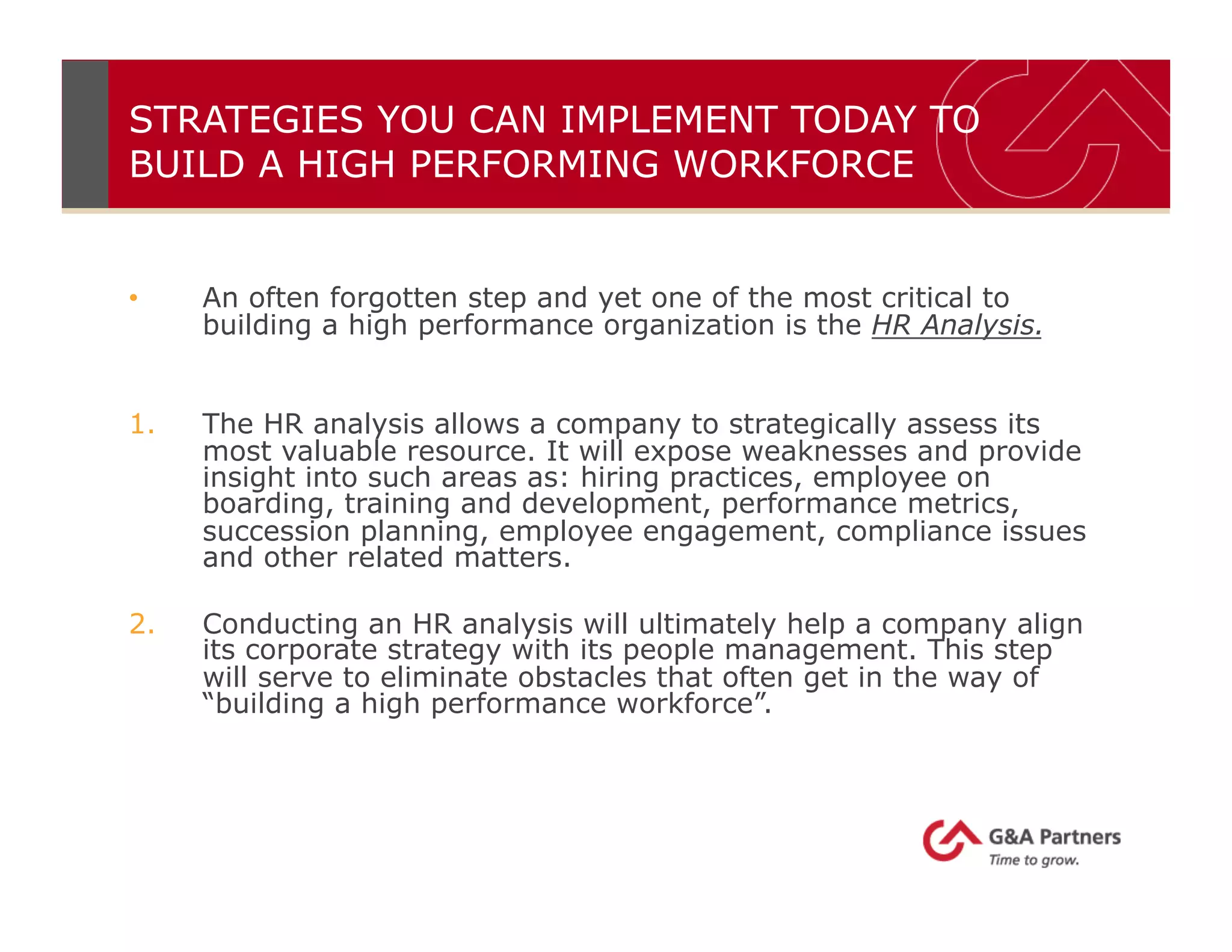 STRATEGIES YOU CAN IMPLEMENT TODAY TO
BUILD A HIGH PERFORMING WORKFORCE
•  An often forgotten step and yet one of the most critical to
building a high performance organization is the HR Analysis.
1.  The HR analysis allows a company to strategically assess its
most valuable resource. It will expose weaknesses and provide
insight into such areas as: hiring practices, employee on
boarding, training and development, performance metrics,
succession planning, employee engagement, compliance issues
and other related matters.
2.  Conducting an HR analysis will ultimately help a company align
its corporate strategy with its people management. This step
will serve to eliminate obstacles that often get in the way of
“building a high performance workforce”.
 