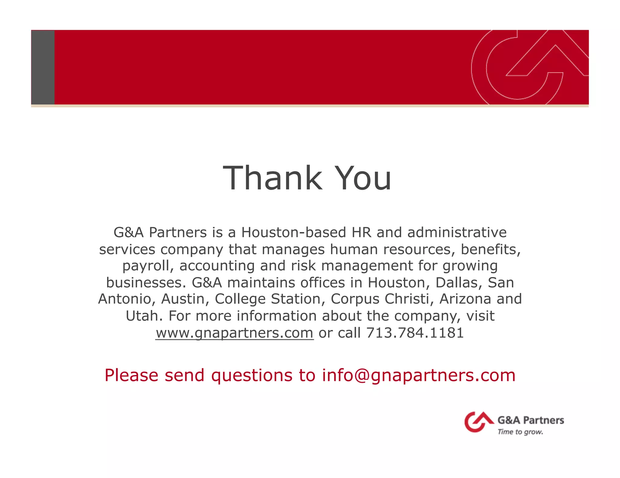 Thank You
G&A Partners is a Houston-based HR and administrative
services company that manages human resources, benefits,
payroll, accounting and risk management for growing
businesses. G&A maintains offices in Houston, Dallas, San
Antonio, Austin, College Station, Corpus Christi, Arizona and
Utah. For more information about the company, visit
www.gnapartners.com or call 713.784.1181
Please send questions to info@gnapartners.com
 