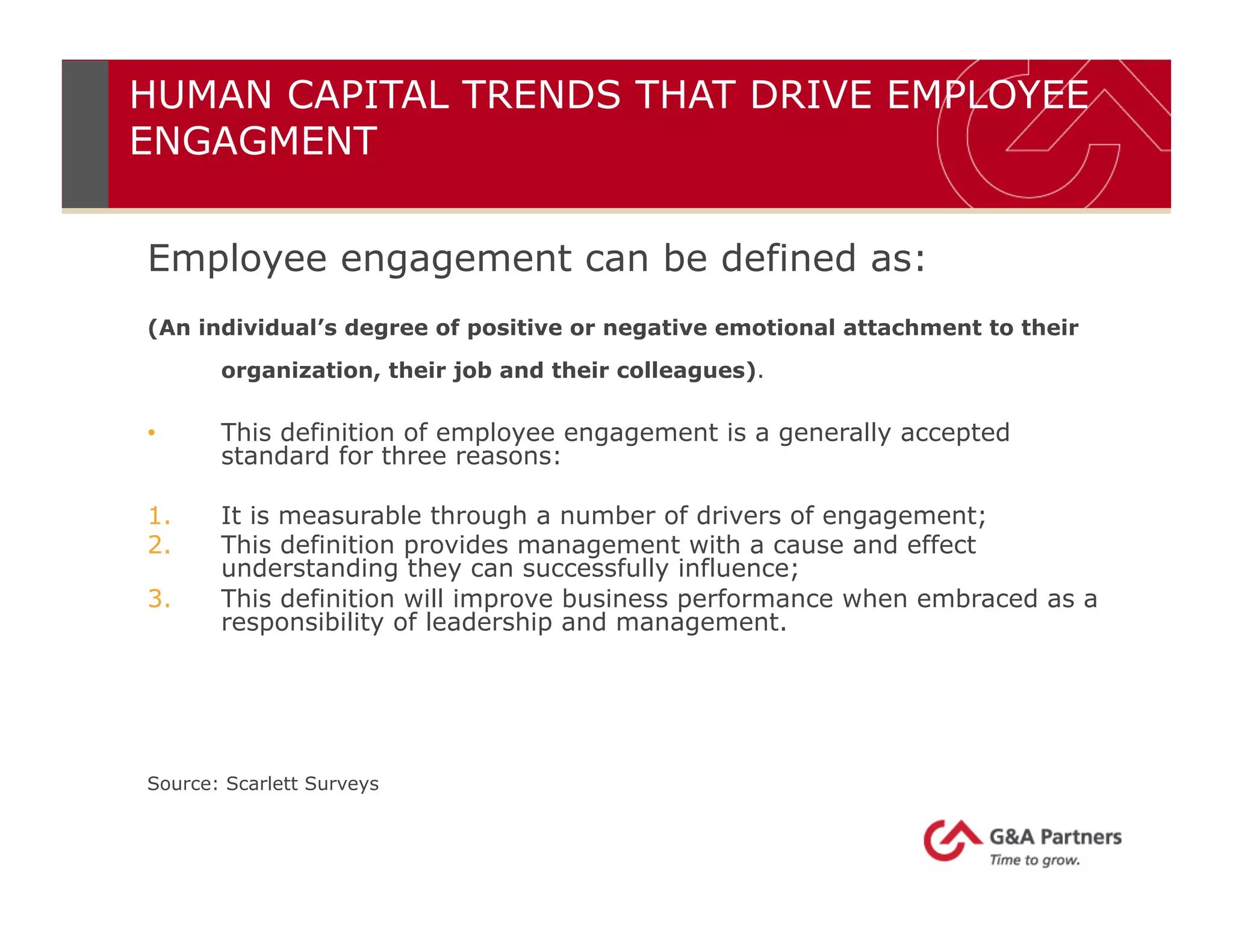 HUMAN CAPITAL TRENDS THAT DRIVE EMPLOYEE
ENGAGMENT
Employee engagement can be defined as:
(An individual’s degree of positive or negative emotional attachment to their
organization, their job and their colleagues).
•  This definition of employee engagement is a generally accepted
standard for three reasons:
1.  It is measurable through a number of drivers of engagement;
2.  This definition provides management with a cause and effect
understanding they can successfully influence;
3.  This definition will improve business performance when embraced as a
responsibility of leadership and management.
Source: Scarlett Surveys
 