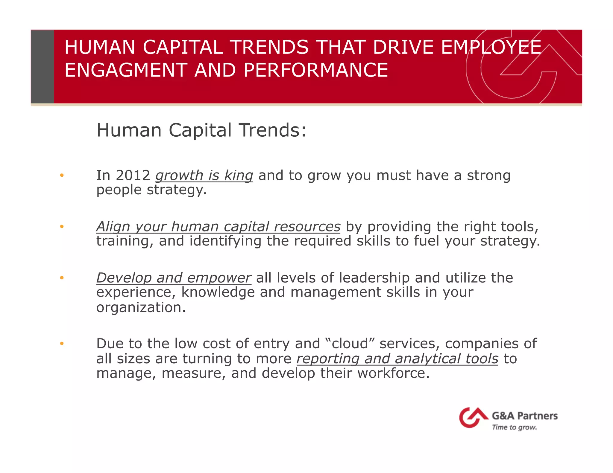 Human Capital Trends:
•  In 2012 growth is king and to grow you must have a strong
people strategy.
•  Align your human capital resources by providing the right tools,
training, and identifying the required skills to fuel your strategy.
•  Develop and empower all levels of leadership and utilize the
experience, knowledge and management skills in your
organization.
•  Due to the low cost of entry and “cloud” services, companies of
all sizes are turning to more reporting and analytical tools to
manage, measure, and develop their workforce.
HUMAN CAPITAL TRENDS THAT DRIVE EMPLOYEE
ENGAGMENT AND PERFORMANCE
 