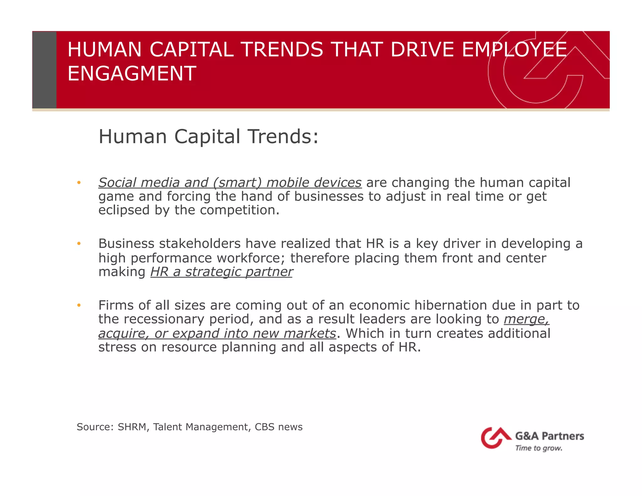 HUMAN CAPITAL TRENDS THAT DRIVE EMPLOYEE
ENGAGMENT
Human Capital Trends:
•  Social media and (smart) mobile devices are changing the human capital
game and forcing the hand of businesses to adjust in real time or get
eclipsed by the competition.
•  Business stakeholders have realized that HR is a key driver in developing a
high performance workforce; therefore placing them front and center
making HR a strategic partner
•  Firms of all sizes are coming out of an economic hibernation due in part to
the recessionary period, and as a result leaders are looking to merge,
acquire, or expand into new markets. Which in turn creates additional
stress on resource planning and all aspects of HR.
Source: SHRM, Talent Management, CBS news
 