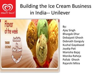 Building the Ice Cream Business
     in India-- Unilever

                  By:
                  Ajay Singh
                  Bhargab Dhar
                  Debajyoti Ghosh
                  Debnath Ganguly
                  Kushal Gayakwad
                  Joydip Pati
                  Manisha Bajaj
                  Monika Raheja
                  Pallab Ghosh
                  Rajarshi Mitra
 