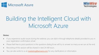 Building the Intelligent Cloud with
Microsoft Azure
Notes:
 If you experience audio issues during the webinar, you can dial in through telephone details provided to you in
your registration confirmation email.
 Please feel free to post questions in the questions dialog & we will try to answer as many as we can at the end.
 Recording of this session will be shared in next 24-48 hours.
 You can also write to us at marketing@winwire.com for any clarifications or information.
 