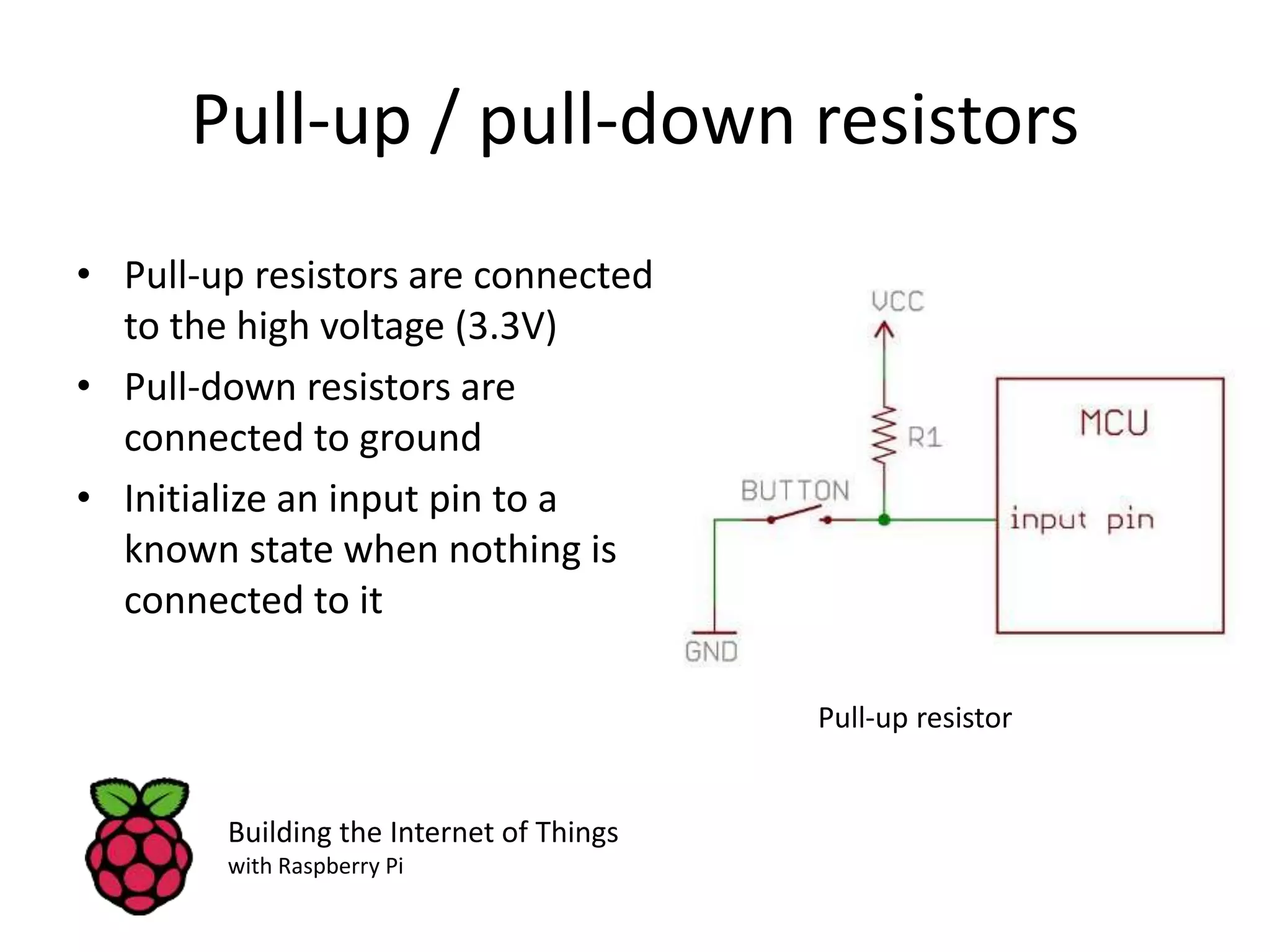 Pull-up / pull-down resistors • Pull-up resistors are connected to the high voltage (3.3V) • Pull-down resistors are connected to ground • Initialize an input pin to a known state when nothing is connected to it Building the Internet of Things with Raspberry Pi Pull-up resistor 