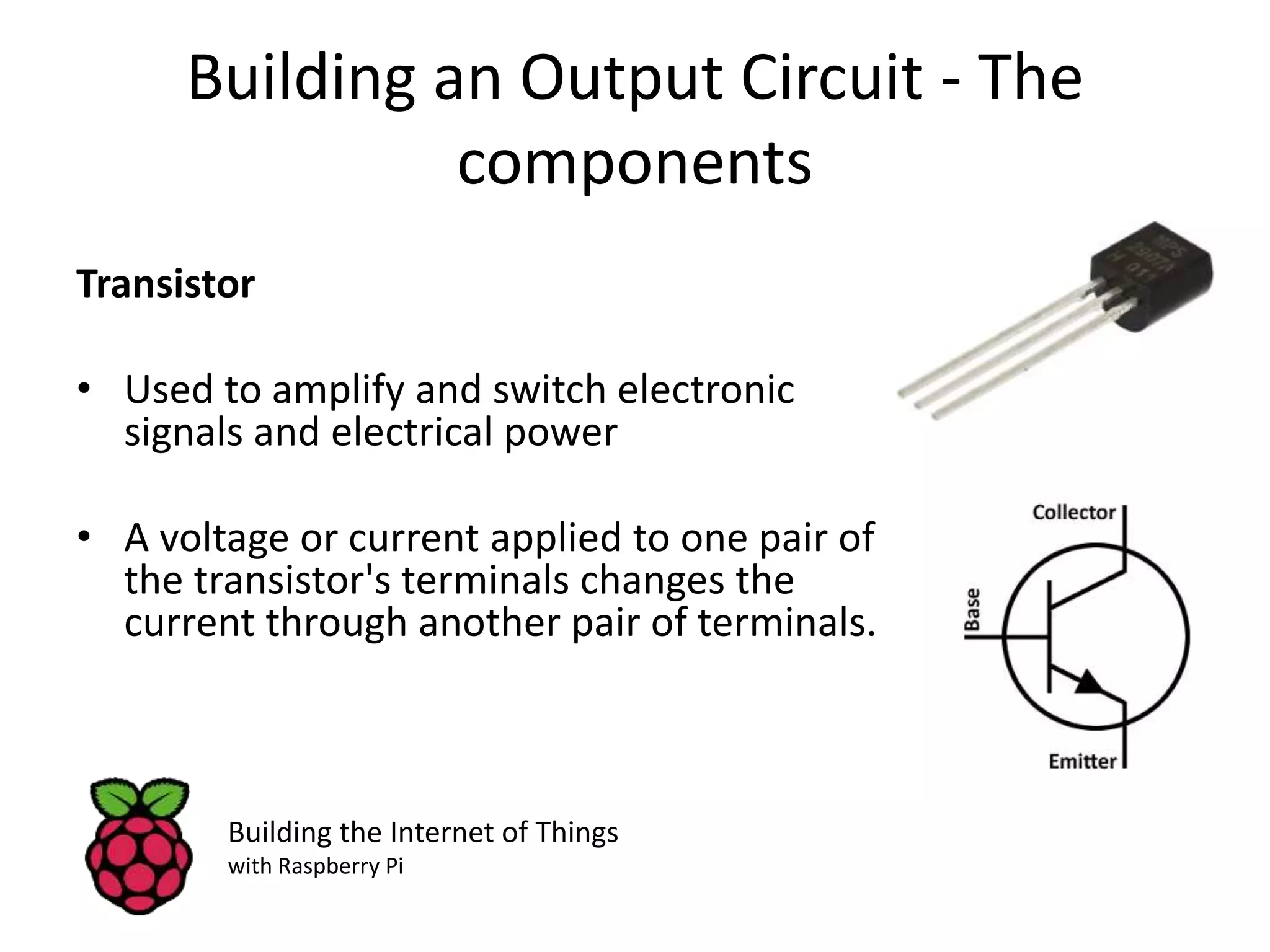 Building an Output Circuit - The components Transistor • Used to amplify and switch electronic signals and electrical power • A voltage or current applied to one pair of the transistor's terminals changes the current through another pair of terminals. Building the Internet of Things with Raspberry Pi 