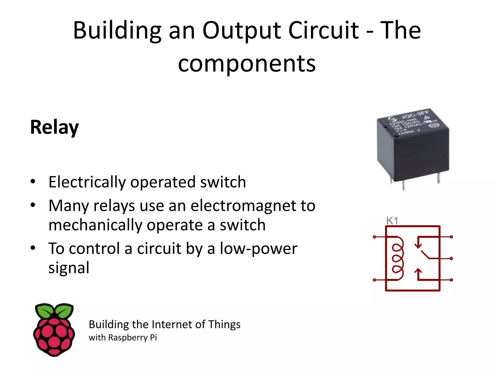 Building an Output Circuit - The components Relay • Electrically operated switch • Many relays use an electromagnet to mechanically operate a switch • To control a circuit by a low-power signal Building the Internet of Things with Raspberry Pi 