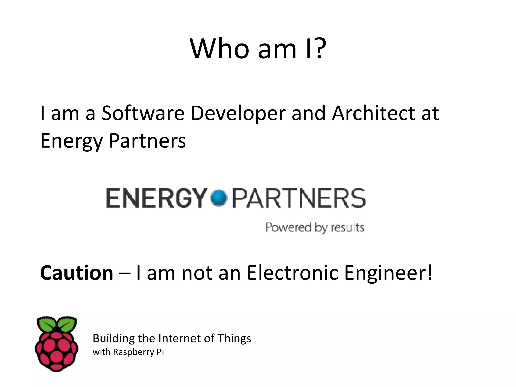Who am I? I am a Software Developer and Architect at Energy Partners Caution – I am not an Electronic Engineer! Building the Internet of Things with Raspberry Pi 