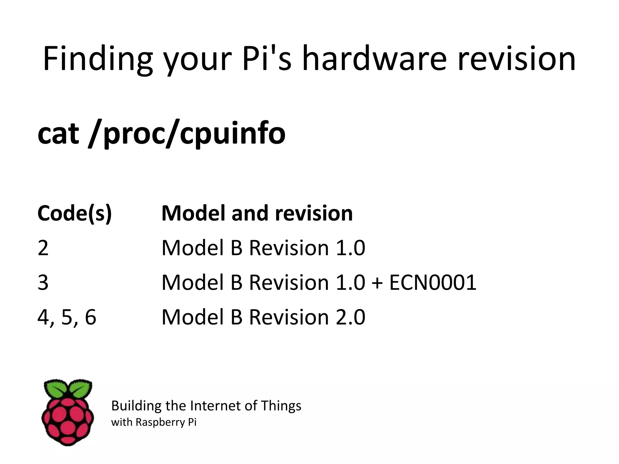 Finding your Pi's hardware revision cat /proc/cpuinfo Code(s) Model and revision 2 Model B Revision 1.0 3 Model B Revision 1.0 + ECN0001 4, 5, 6 Model B Revision 2.0 Building the Internet of Things with Raspberry Pi 