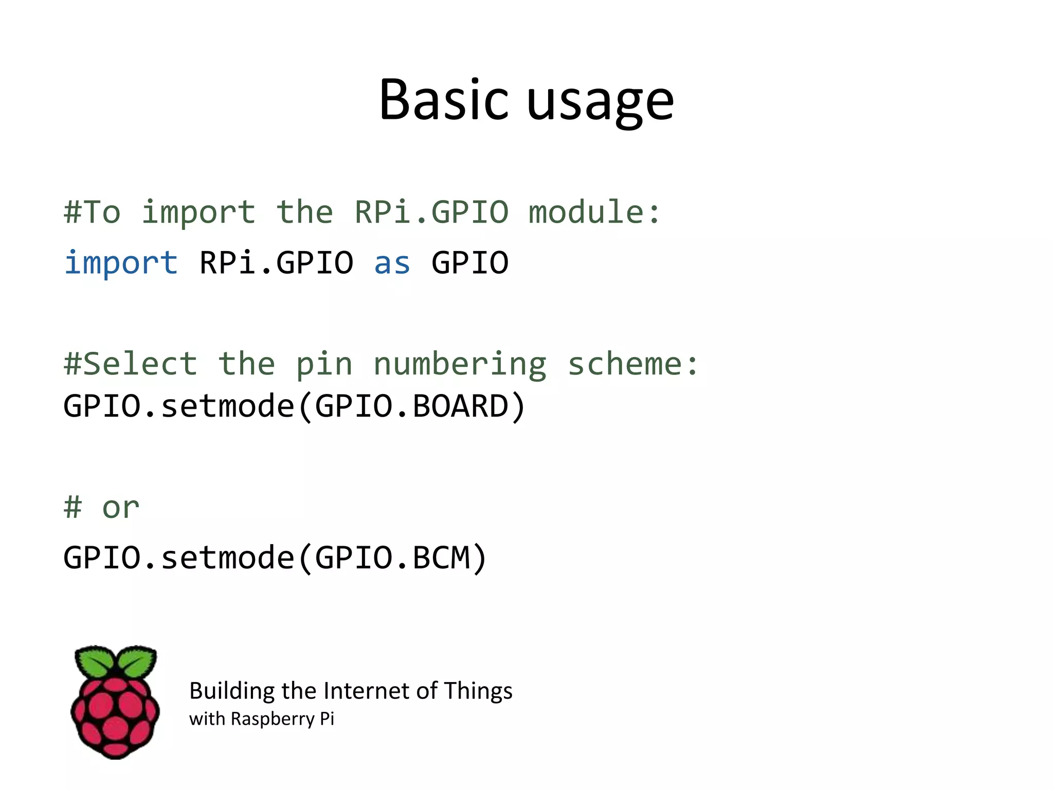 Basic usage #To import the RPi.GPIO module: import RPi.GPIO as GPIO #Select the pin numbering scheme: GPIO.setmode(GPIO.BOARD) # or GPIO.setmode(GPIO.BCM) Building the Internet of Things with Raspberry Pi 