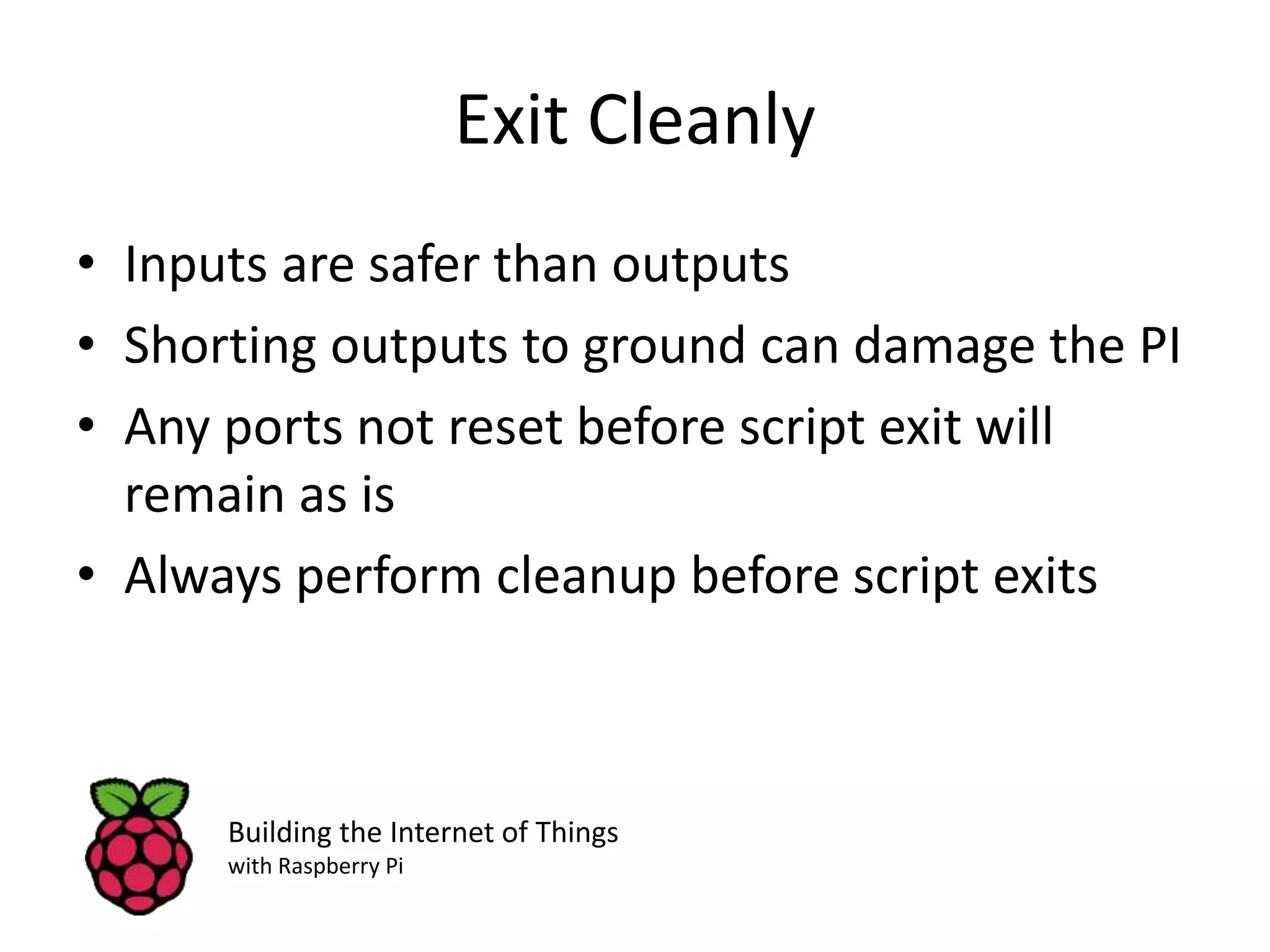 Exit Cleanly • Inputs are safer than outputs • Shorting outputs to ground can damage the PI • Any ports not reset before script exit will remain as is • Always perform cleanup before script exits Building the Internet of Things with Raspberry Pi 
