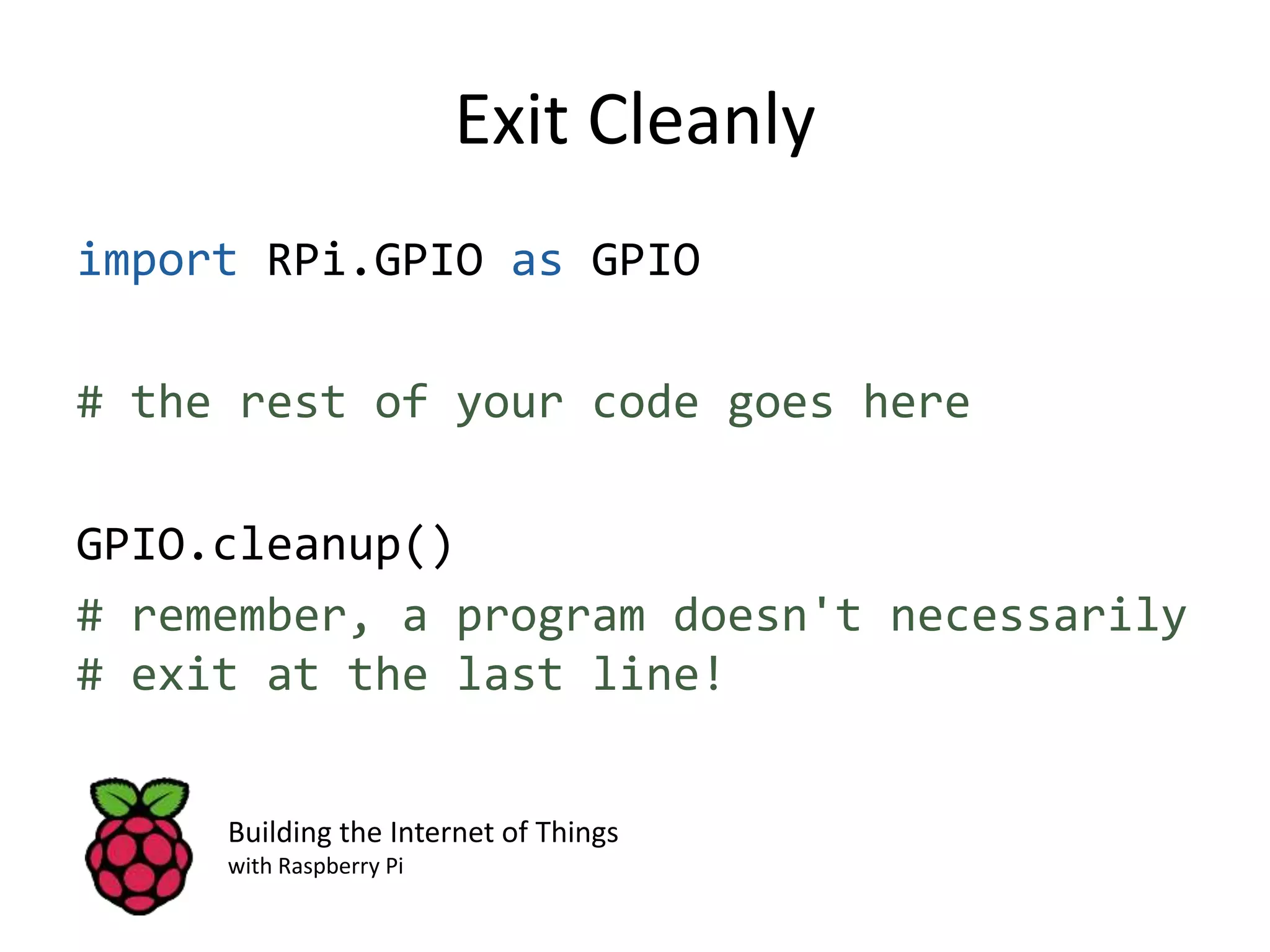 Exit Cleanly import RPi.GPIO as GPIO # the rest of your code goes here GPIO.cleanup() # remember, a program doesn't necessarily # exit at the last line! Building the Internet of Things with Raspberry Pi 